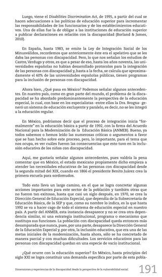 191
Luego, viene el Disabilities Discrimination Act, de 1995, a partir del cual se
hacen adecuaciones a las políticas de educación superior para incrementar
las responsabilidades de los funcionarios y de los establecimientos educati-
vos. Una de ellas fue la de obligar a las instituciones de educación superior
a publicar declaraciones en relación con la discapacidad (Borland & James,
2010).
En España, hasta 1983, se emite la Ley de Integración Social de los
Minusválidos, recordemos que anteriormente éste era el apelativo que se les
daba las personas con discapacidad. Pero, lo que nos señalan los estudios de
Castro,Verdugo y otros, es que a pesar de eso, hasta los años noventa, las uni-
versidades españolas no habían desarrollado protocolos para la integración
de las personas con discapacidad y, hasta a la fecha, se calcula que aproxima-
damente el 60% de las universidades españolas públicas, tienen programas
para la inclusión de personas con discapacidad.
Ahora bien, ¿Qué pasa en México? Podemos señalar algunos anteceden-
tes. En nuestro país, como en gran parte del mundo, el problema de la disca-
pacidad se ha abordado predominantemente la perspectiva de la educación
especial, lo cual, con base en los especialistas -entre ellos la Dra. Brogna- ge-
neró un sistema de educación excluyente y paralelo, es decir, no se les integró
a la educación regular.
En México, podríamos decir que el proceso de integración inicia “for-
malmente” en la educación básica a partir de 1992, con la firma del Acuerdo
Nacional para la Modernización de la Educación Básica (ANMEB). Bueno, ya
todos sabemos o hemos leído las numerosas críticas o argumentos a favor
que se han hecho sobre este proceso, pero, lo importante, para el tema que
nos ocupa, es ver cuáles fueron las consecuencias que esto tuvo en la inclu-
sión educativa de los niños con discapacidad.
Aquí, me gustaría señalar algunos antecedentes, pues valdría la pena
comentar que en México, el estado mexicano propiamente dicho empieza a
atender las necesidades educativas de las personas con discapacidad desde
la segunda mitad del XIX, cuando en 1866 el presidente Benito Juárez crea la
primera escuela para sordomudos.
Todo esto lleva un largo camino, en el que se logra concretar algunas
acciones importantes para este sector de la población y también otras que
no fueron tan exitosas, hasta que casi un siglo después, en 1970, se crea la
Dirección General de Educación Especial, que dependía de la Subsecretaria de
Educación Básica, de la SEP y que, como su nombre lo indica, es la que hasta
1992 se va a hacer cago de todo el sistema de educación especial en nuestro
país. A partir del ANMEB, esta instancia desaparece y no se crea otra depen-
dencia similar, ni una estrategia institucional, programa o mecanismo que
sustituya sus funciones. La población con discapacidad queda entonces más
desamparada que nunca, pues, por una parte, desaparece la Dirección General
de la Educación Especial y, por otra, la inclusión educativa, que era una de las
metas iniciales de la modernización, hasta ahora, sólo se ha concretado de
manera parcial y con muchas dificultades. Los servicios educativos para las
personas con discapacidad quedan en una especie de vacío institucional.
¿Qué ocurre con la educación superior? En México, hasta principios del
siglo XXI se logra constituir una demanda específica por parte de esta pobla-
Dimensiones y experiencias de la discapacidad desde la perspectiva de la vulnerabilidad social.
 