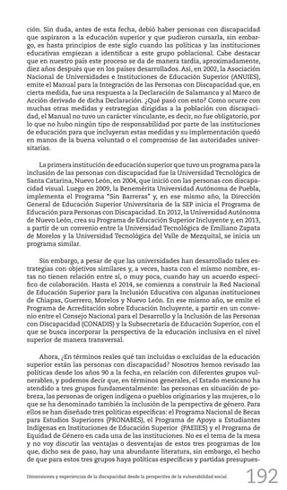 192
ción. Sin duda, antes de esta fecha, debió haber personas con discapacidad
que aspiraron a la educación superior y que pudieron cursarla, sin embar-
go, es hasta principios de este siglo cuando las políticas y las instituciones
educativas empiezan a identificar a este grupo poblacional. Cabe destacar
que en nuestro país este proceso se da de manera tardía, aproximadamente,
diez años después que en los países desarrollados. Así, en 2002, la Asociación
Nacional de Universidades e Instituciones de Educación Superior (ANUIES),
emite el Manual para la Integración de las Personas con Discapacidad que, en
cierta medida, fue una respuesta a la Declaración de Salamanca y al Marco de
Acción derivado de dicha Declaración. ¿Qué pasó con esto? Como ocurre con
muchas otras medidas y estrategias dirigidas a la población con discapaci-
dad, el Manual no tuvo un carácter vinculante, es decir, no fue obligatorio, por
lo que no hubo ningún tipo de responsabilidad por parte de las instituciones
de educación para que incluyeran estas medidas y su implementación quedó
en manos de la buena voluntad o el compromiso de las autoridades univer-
sitarias.
La primera institución de educación superior que tuvo un programa para la
inclusión de las personas con discapacidad fue la Universidad Tecnológica de
Santa Catarina, Nuevo León, en 2004, que inició con las personas con discapa-
cidad visual. Luego en 2009, la Benemérita Universidad Autónoma de Puebla,
implementa el Programa “Sin Barreras” y, en ese mismo año, la Dirección
General de Educación Superior Universitaria de la SEP inicia el Programa de
Educación para Personas con Discapacidad. En 2012, la Universidad Autónoma
de Nuevo León, crea su Programa de Educación Superior Incluyente y, en 2013,
a partir de un convenio entre la Universidad Tecnológica de Emiliano Zapata
de Morelos y la Universidad Tecnológica del Valle de Mezquital, se inicia un
programa similar.
Sin embargo, a pesar de que las universidades han desarrollado tales es-
trategias con objetivos similares y, a veces, hasta con el mismo nombre, es-
tas no tienen relación entre sí, o muy poca, cuando hay un acuerdo especí-
fico de colaboración. Hasta el 2014, se comienza a construir la Red Nacional
de Educación Superior para la Inclusión Educativa con algunas instituciones
de Chiapas, Guerrero, Morelos y Nuevo León. En ese mismo año, se emite el
Programa de Acreditación sobre Educación Incluyente, a partir en un conve-
nio entre el Consejo Nacional para el Desarrollo y la Inclusión de las Personas
con Discapacidad (CONADIS) y la Subsecretaría de Educación Superior, con el
que se busca incorporar la perspectiva de la educación inclusiva en el nivel
superior de manera transversal.
Ahora, ¿En términos reales qué tan incluidas o excluidas de la educación
superior están las personas con discapacidad? Nosotros hemos revisado las
políticas desde los años 90 a la fecha, en relación con diferentes grupos vul-
nerables, y podemos decir que, en términos generales, el Estado mexicano ha
atendido a tres grupos fundamentalmente: las personas en situación de po-
breza, las personas de origen indígena o pueblos originarios y las mujeres, o lo
que se ha denominado también la inclusión de la perspectiva de género. Para
ellos se han diseñado tres políticas específicas: el Programa Nacional de Becas
para Estudios Superiores (PRONABES), el Programa de Apoyo a Estudiantes
Indígenas en Instituciones de Educación Superior (PAEIIES) y el Programa de
Equidad de Género en cada una de las instituciones. No es el tema de la mesa
y no voy discutir las ventajas o desventajas de estos tres programas de los
que, dicho sea de paso, hay una abundante literatura, sin embargo, el hecho
de que para estos tres grupos haya políticas específicas y partidas presupues-
Dimensiones y experiencias de la discapacidad desde la perspectiva de la vulnerabilidad social.
 