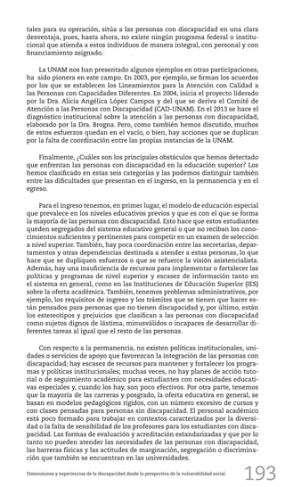 193
tales para su operación, sitúa a las personas con discapacidad en una clara
desventaja, pues, hasta ahora, no existe ningún programa federal o institu-
cional que atienda a estos individuos de manera integral, con personal y con
financiamiento asignado.
La UNAM nos han presentado algunos ejemplos en otras participaciones,
ha sido pionera en este campo. En 2003, por ejemplo, se firman los acuerdos
por los que se establecen los Lineamientos para la Atención con Calidad a
las Personas con Capacidades Diferentes. En 2004, inicia el proyecto liderado
por la Dra. Alicia Angélica López Campos y del que se deriva el Comité de
Atención a las Personas con Discapacidad (CAD-UNAM). En el 2013 se hace el
diagnóstico institucional sobre la atención a las personas con discapacidad,
elaborado por la Dra. Brogna. Pero, como también hemos discutido, muchos
de estos esfuerzos quedan en el vacío, o bien, hay acciones que se duplican
por la falta de coordinación entre las propias instancias de la UNAM.
Finalmente, ¿Cuáles son los principales obstáculos que hemos detectado
que enfrentan las personas con discapacidad en la educación superior? Los
hemos clasificado en estas seis categorías y las podemos distinguir también
entre las dificultades que presentan en el ingreso, en la permanencia y en el
egreso.
Para el ingreso tenemos, en primer lugar, el modelo de educación especial
que prevalece en los niveles educativos previos y que es con el que se forma
la mayoría de las personas con discapacidad. Esto hace que estos estudiantes
queden segregados del sistema educativo general o que no reciban los cono-
cimientos suficientes y pertinentes para competir en un examen de selección
a nivel superior. También, hay poca coordinación entre las secretarías, depar-
tamentos y otras dependencias destinada a atender a estas personas, lo que
hace que se dupliquen esfuerzos o que se refuerce la visión asistencialista.
Además, hay una insuficiencia de recursos para implementar o fortalecer las
políticas y programas de nivel superior y escasez de información tanto en
el sistema en general, como en las Instituciones de Educación Superior (IES)
sobre la oferta académica. También, tenemos problemas administrativos, por
ejemplo, los requisitos de ingreso y los trámites que se tienen que hacer es-
tán pensados para personas que no tienen discapacidad y, por último, están
los estereotipos y prejuicios que clasifican a las personas con discapacidad
como sujetos dignos de lástima, minusválidos o incapaces de desarrollar di-
ferentes tareas al igual que el resto de las personas.
Con respecto a la permanencia, no existen políticas institucionales, uni-
dades o servicios de apoyo que favorezcan la integración de las personas con
discapacidad; hay escasez de recursos para mantener y fortalecer los progra-
mas y políticas institucionales; muchas veces, no hay planes de acción tuto-
rial o de seguimiento académico para estudiantes con necesidades educati-
vas especiales y, cuando los hay, son poco efectivos. Por otra parte, tenemos
que la mayoría de las carreras y posgrado, la oferta educativa en general, se
basan en modelos pedagógicos rígidos, con un número excesivo de cursos y
con clases pensadas para personas sin discapacidad. El personal académico
está poco formado para trabajar en contextos caracterizados por la diversi-
dad o la falta de sensibilidad de los profesores para los estudiantes con disca-
pacidad. Las formas de evaluación y acreditación estandarizadas y que por lo
tanto no pueden atender las necesidades de las personas con discapacidad,
las barreras físicas y las actitudes de marginación, segregación o discrimina-
ción que también se encuentran en las universidades.
Dimensiones y experiencias de la discapacidad desde la perspectiva de la vulnerabilidad social.
 