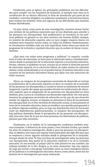 194
Finalmente, para el egreso, los principales problemas son las dificulta-
des para cumplir con los requisitos de titulación, el ejemplo más claro es la
acreditación de un idioma adicional, la falta de orientación por parte de las
unidades o servicios dirigidos a la población estudiantil, y las barreras físicas
para realizar los trámites. Estas son algunas de las dificultades que nosotros
hemos identificados.
Ya para cerrar, como parte de esta investigación, nosotros hemos hecho
una revisión de las políticas nacionales que se han diseñado para atender a
las personas con discapacidad. Esta problemática se introduce en las polí-
ticas públicas en general en los años noventa con Ernesto Zedillo. Aunque,
en materia de educación superior, esto no tuvo ningún impacto, bueno, en
realidad estos impactos fueron nulos, en todos los ámbitos. Posteriormente,
se introdujeron medidas cada vez más específicas, hasta ahora que están los
programas de inclusión y equidad educativa que se acaban de lanzar recien-
temente.
¿Qué pasa con todos estos programas y políticas? La mayoría, cuando
trata el tema de educación, lo hace para la educación básica y fundamental-
mente desde la perspectiva de la educación especial y la inclusión educativa.
Porque, además, el problema es que, aunque ya no existe la dirección general
de educación especial, en la educación básica, de todos modos los maestros
existen, están sindicalizados y no se pueden borrar. El sistema educativo y los
usuarios de los servicios educativos tienen que lidiar con esta estructura de
todas maneras.
Ahora, en ninguno de los programas nacionales de desarrollo se incluye
la problemática de la educación superior, es decir, la cuestión de la inclusión
de las personas con discapacidad, y cuando lo hacen es solamente de manera
tangencial, a partir del apoyo que pueden brindar las instituciones de educa-
ción superior para la integración de las personas con discapacidad en otros
ámbitos, pero, nunca se consideran sus demandas específicas. Por otra parte,
tenemos los programas sectoriales de educación en los que da una situación
similar. En algunos, incluso, ni siquiera se menciona el tema de las personas
con discapacidad. En el Plan Sectorial de Educación actual, sí está presente el
tema de la inclusión educativa, hasta se establece una partida presupuestal y
se definen algunas medidas, pero, no hay una distribución clara de funciones
entre las dependencias gubernamentales, ni tampoco del presupuesto. No
hay políticas diseñadas desde la perspectiva de las personas con discapaci-
dad, sino más bien de lo que las otras personas, los diseñadores de políticas,
piensan que ellas necesitan.
Finalmente, en el ámbito de la investigación académica también esta-
mos atrasados. A diferencia de otros países, como Estados Unidos, que desde
los años 70, empieza investigación, desde y para las personas con discapaci-
dad, en México, esto tiene que esperar hasta principios del siglo XXI para que
se empiecen a hacer algunos estudios desde la perspectiva de la inclusión.
Aunque desde los años 70, hay una línea de investigación sobre las personas
con discapacidad, ésta partía de la educación especial y no de la inclusión
educativa. En ese sentido, el propio CAD ha sido pionero en esa cuestión, los
trabajos también de la Dra. Brogna, y, en estos momentos, hay una especie
de auge por incluir a este grupo vulnerable como un tema emergente dentro
de las políticas y la investigación educativa. Bueno, hasta ahora, estos son los
avances de la investigación que estoy realizando.
Dimensiones y experiencias de la discapacidad desde la perspectiva de la vulnerabilidad social.
 