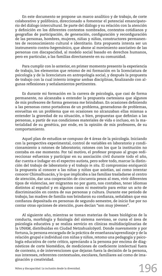 196
En este documento se propone un marco analítico y de trabajo, de corte
colaborativo y polifónico, direccionado a fomentar el potencial emancipato-
rio del diálogo intercultural. Se parte del diálogo y su relación con la atención
y definición en los diferentes contextos nombrados, contextos cotidianos y
geografías de participación, de generación, configuración y reconfiguración
de las personas, hombres, mujeres, niñas y niños, constructores permanen-
tes de reconocimiento cultural e identitario. Esta propuesta intenta ser un
instrumento contra-hegemónico, que abone al movimiento asociativo de las
personas con discapacidad, al modelo social basado en derechos humanos,
pero en particular, a las familias directamente en su comunidad.
Para cumplir con lo anterior, en primer momento presento la experiencia
de trabajo, los elementos que retomo de mi formación en la licenciatura de
psicología y de la licenciatura en antropología social, y después la propuesta
de trabajo con la cual intento integrar ambas disciplinas, finalizando con al-
gunas reflexiones y señalamientos pertinentes.
Es durante mi formación en la carrera de psicología, que casi de forma
permanente, no alcanzaba a entender la propuesta cartesiana que algunos
de mis profesores de forma generosa me brindaban. En ocasiones definiendo
a las personas como portadoras de un problema, generadoras de problemas,
envueltas en un problema que en ocasiones no alcanzaban ellas mismas a
entender la gravedad de su situación, o bien, propuestas que definían a las
personas, a partir de sus condiciones materiales de vida o incluso, en la ma-
terialidad de su genética, por ende, en la opinión de mis profesores, de su
comportamiento.
Aquel plan de estudios se compuso de 4 áreas de la psicología. Iniciando
con la perspectiva experimental, control de variables en laboratorio y condi-
cionamiento a ratones de laboratorio; ratones con los que la institución no
contaba en ese momento. Por tal motivo, el profesor propuso al grupo redi-
reccionar esfuerzos y participar en su asociación civil durante todo el año,
dar cuenta e indagar en el espectro autista, pero sobre todo, marcar la distin-
ción del trabajo de laboratorio y el trabajo in situ. El compromiso enriqueció
la propuesta al conocer a las niñas y niños que asistían, así como intentar
conocer Chimalhuacán, y lo que implicaba a las familias trasladarse al centro
de atención, dar una cooperación de cincuenta pesos al mes, vivir diferentes
tipos de violencias, ser migrantes no por gusto, nos contaban, tener idiomas
distintos al español y en algunos casos ni mostrarlo para evitar un acto de
discriminación en contra de sus personas y cultura. Durante ese periodo de
trabajo, las madres de familia nos brindaron su confianza, señalaban que esa
confianza depositada en personas de segundo semestre, de inicio fue por no
contar otras opciones de atención, pues decían “son muy jóvenes”.
Al siguiente año, mientras se toman materias de bases biológicas de la
conducta, morfología y fisiología del sistema nervioso, se cursa el área de
psicología educativa y se realiza servicio en clínicas multidisciplinarias de
la UNAM, distribuidas en Ciudad Netzahualcóyotl. Donde nuevamente y por
fortuna, la persona encargada de la práctica de enseñanza/aprendizaje y de la
relación grupal e individual con niñas y niños, retomo una pedagogía y psico-
logía educativa de corte crítico, apreciando a la persona por encima de diag-
nósticos de corte biomédico, de mediciones de coeficiente intelectual fuera
de contexto, o de intervenciones que dejaran fuera la decisión de la persona,
sus intereses, referentes contextuales, escolares, familiares así como de ima-
ginación y creatividad.
Niñez y discapacidad. La inclusión desde la diversidad.
 