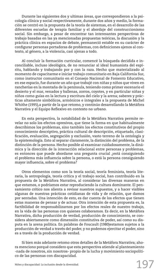197
Durante las siguientes dos y ultimas áreas, que correspondieron a la psi-
cología clínica y social respectivamente, durante dos años y medio, la forma-
ción se centró en la propuesta de la teoría de sistemas, en el desarrollo de las
diferentes escuelas de terapia familiar y el abordaje del construccionismo
social. Sin embargo, a pesar de encontrar tan interesantes perspectivas de
trabajo basadas en las ya mencionadas propuestas teóricas, la discusión y la
práctica clínica en espacios de debate, permaneció estable en su carácter de
configurar personas portadoras de problemas, con definiciones ajenos al con-
texto, al género, a la violencia, casi ajenas a todo.
Al concluir la formación curricular, comencé la búsqueda decidida e in-
conciliable, incluso ideológica, de no renunciar al ideal humanista del espí-
ritu, hablando y trabajando por y con la raza. Hecho que materializado al
momento de capacitarme e iniciar trabajo comunitario en Baja California Sur,
como instructor comunitario en el Consejo Nacional de Fomento Educativo,
en ese espacio, fue durante un año que trabajé con niñas y niños que viven en
rancherías en la montaña de la península, teniendo como primer escenario el
desierto y el mar, venados y ballenas, zorros, coyotes, y en particular niñas y
niños como guías en la lectura y escritura del cielo y la arena; saberes y prác-
ticas altamente simbólicos, armónicos e integrales a la propuesta de Michel
Whithe (1995),a partir de la que retomo, y continúo desarrollando la Metáfora
Narrativa y el Equipo Reflexivo en contexto no urbano.
En esta perspectiva, la notabilidad de la Metáfora Narrativa permite re-
velar no solo los efectos opresivos, que tiene la forma en que habitualmente
describimos los problemas, sino también los efectos constitutivos del propio
conocimiento descriptivo, práctica cultural de descripción, etiquetado, clasi-
ficación, evaluación, segregación y exclusión, vasto terreno de la ontología y
la epistemología. Esto al separar claramente, la distinción del problema, de la
distinción de la persona. Hecho posible al examinar cuidadosamente, la diná-
mica y la dirección de la interacción relacional entre personas y problemas,
es entonces que puede abordarse una pregunta crucial ¿está consiguiendo
el problema más influencia sobre la persona, o está la persona consiguiendo
mayor influencia, sobre el problema?
Otros elementos como son la teoría social, teoría feminista, teoría lite-
raria, la antropología, teoría crítica y el trabajo social, han contribuido en la
propuesta de la Metáfora Narrativa, al considerar las diversas maneras en
que estamos, o podríamos estar reproduciendo la cultura dominante. El pen-
samiento crítico nos alienta a revisar nuestros supuestos, y a hacer visibles
algunas de nuestras prácticas cotidianas de vida y de relación, que damos
por sentadas. Una intención de esto, es dar cuenta de los efectos que tienen
estas maneras de pensar y de actuar. Otra intención de esta propuesta es, la
factibilidad de responsabilizarnos por los efectos reales de nuestro trabajo,
en la vida de las personas con quienes colaboramos. Es decir, en la Metáfora
Narrativa, dicha producción de verdad, producción de conocimiento, se con-
sidera abiertamente como dimensión constitutiva de poder, así como su dis-
puta en la arena política. En palabras de Foucault (1980)estamos sujetos a la
producción de verdad a través del poder, y no podemos ejercitar el poder, sino
es a través de la producción de verdad.
Si bien más adelante retomo otros detalles de la Metáfora Narrativa; aho-
ra menciono porqué considero que esta perspectiva atiende al planteamiento
-nada de nosotros, sin nosotros- propio de la lucha y movimiento sociopolíti-
co de las personas con discapacidad.
Niñez y discapacidad. La inclusión desde la diversidad.
 