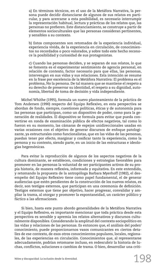 198
a) En términos técnicos, en el uso de la Metáfora Narrativa, la per-
sona puede decidir distanciarse de algunos de sus relatos en parti-
cular, y para acercarse a esta posibilidad, es necesario interrumpir
la representación habitual, lectura y prácticas de los relatos que, las
personas no prefieren. Este distanciamiento, se construye a partir de
elementos socioculturales que las personas consideran pertinentes,
y sensibles a su contexto.
b) Estos componentes son retomados de la experiencia individual,
experiencia vivida, de la experiencia en circulación, de conocimien-
tos no recordados o poco valorados, y sobre todo este hecho recono-
ce la posibilidad y curiosidad de sus protagonistas.
c) Cuando las personas deciden, y se separan de sus relatos, lo que
se fomenta es el experimentar sentimiento de agencia personal, en
relación de contexto, factor necesario para que ellas, las personas,
intervengan en sus vidas y sus relaciones. Esta intención se resume
en la frase por excelencia de la Metáfora Narrativa: El problema es el
problema, No la persona. De tal manera que se mantiene el respeto a
su derecho de preservar su identidad, el respeto a su dignidad, auto-
nomía, libertad de toma de decisión y vida independiente.
Michel Whithe (1995), formula un nuevo planteamiento de la práctica de
Tom Andersen (1990) respecto del Equipo Reflexivo, en esta perspectiva se
abordan de fondo, siempre, cuestiones políticas, éticas y de autonomía para
las personas que participan, como un dispositivo de poder, como para la ge-
neración de realidades. El dispositivo se formula para evitar que pueda con-
vertirse en ronda de examinación pública de efectos negativos, tal como lo
fueron en su momento, las cámaras de espejos unidireccionales usadas en
varias ocasiones con el objetivo de generar discursos de enfoque patologi-
zante, ya estructurales como funcionalistas, que en las vidas de las personas,
puedan tener por efecto, marginar y cosificar tanto la experiencia, como la
persona y su contexto, siendo parte, en un inicio de las estructuras e ideolo-
gías hegemónicas.
Para evitar la reproducción de algunos de los aspectos negativos de la
cultura dominante, se establecen, condiciones y estrategias favorables para
promover en las personas la voluntad de ser participantes activos de su pro-
pia historia, de manera reflexiva, informada y equitativa. En este entendido,
y retomando la propuesta de la antropóloga Barbara Myerhoff (1982), el des-
empeño del Equipo Reflexivo tiene como papel fundamental, el de generar
audiencias que estén pendientes de la construcción de los nuevos relatos, es
decir, son testigos externos, que participan en una ceremonia de definición.
Testigos externos que tiene por objetivo, hacer progresar, convalidar y am-
pliar la trama, al otorgar y promover la espontaneidad, un carácter público y
fáctico a las afirmaciones.
Si bien, hasta este punto abordo generalidades de la Metáfora Narrativa
y el Equipo Reflexivo, es importante mencionar que toda práctica desde esta
perspectiva es sensible y apremia los relatos alternativos y discursos cultu-
ralmente disponibles. Considerando la amplitud del contexto sociopolítico en
las vidas y relaciones de las personas. Es entonces que, el análisis del poder/
conocimiento, puede proporcionarnos vasos comunicantes en ciertos deta-
lles de ese contexto, de esos otros conocimientos populares, locales, regiona-
les, de las experiencias en circulación. Conocimientos que, al representarse
adecuadamente, podrían retomarse incluso, en redescubrir la historia de lu-
chas, conflictos, soluciones o cambios de trama. O bien, desarrollar una críti-
Niñez y discapacidad. La inclusión desde la diversidad.
 