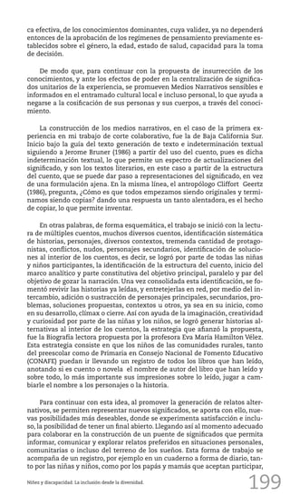199
ca efectiva, de los conocimientos dominantes, cuya validez, ya no dependerá
entonces de la aprobación de los regímenes de pensamiento previamente es-
tablecidos sobre el género, la edad, estado de salud, capacidad para la toma
de decisión.
De modo que, para continuar con la propuesta de insurrección de los
conocimientos, y ante los efectos de poder en la centralización de significa-
dos unitarios de la experiencia, se promueven Medios Narrativos sensibles e
informados en el entramado cultural local e incluso personal, lo que ayuda a
negarse a la cosificación de sus personas y sus cuerpos, a través del conoci-
miento.
La construcción de los medios narrativos, en el caso de la primera ex-
periencia en mi trabajo de corte colaborativo, fue la de Baja California Sur.
Inicio bajo la guía del texto generación de texto e indeterminación textual
siguiendo a Jerome Bruner (1986) a partir del uso del cuento, pues es dicha
indeterminación textual, lo que permite un espectro de actualizaciones del
significado, y son los textos literarios, en este caso a partir de la estructura
del cuento, que se puede dar paso a representaciones del significado, en vez
de una formulación ajena. En la misma línea, el antropólogo Cliffort Geertz
(1986), pregunta, ¿Cómo es que todos empezamos siendo originales y termi-
namos siendo copias? dando una respuesta un tanto alentadora, es el hecho
de copiar, lo que permite inventar.
En otras palabras, de forma esquemática, el trabajo se inició con la lectu-
ra de múltiples cuentos, muchos diversos cuentos, identificación sistemática
de historias, personajes, diversos contextos, tremenda cantidad de protago-
nistas, conflictos, nudos, personajes secundarios, identificación de solucio-
nes al interior de los cuentos, es decir, se logró por parte de todas las niñas
y niños participantes, la identificación de la estructura del cuento, inicio del
marco analítico y parte constitutiva del objetivo principal, paralelo y par del
objetivo de gozar la narración. Una vez consolidada esta identificación, se fo-
mentó revivir las historias ya leídas, y entretejerlas en red, por medio del in-
tercambio, adición o sustracción de personajes principales, secundarios, pro-
blemas, soluciones propuestas, contextos u otros, ya sea en su inicio, como
en su desarrollo, clímax o cierre. Así con ayuda de la imaginación, creatividad
y curiosidad por parte de las niñas y los niños, se logró generar historias al-
ternativas al interior de los cuentos, la estrategia que afianzó la propuesta,
fue la Biografía lectora propuesta por la profesora Eva María Hamilton Vélez.
Esta estrategia consiste en que los niños de las comunidades rurales, tanto
del preescolar como de Primaria en Consejo Nacional de Fomento Educativo
(CONAFE) puedan ir llevando un registro de todos los libros que han leído,
anotando si es cuento o novela el nombre de autor del libro que han leído y
sobre todo, lo más importante sus impresiones sobre lo leído, jugar a cam-
biarle el nombre a los personajes o la historia.
Para continuar con esta idea, al promover la generación de relatos alter-
nativos, se permiten representar nuevos significados, se aporta con ello, nue-
vas posibilidades más deseables, donde se experimenta satisfacción e inclu-
so, la posibilidad de tener un final abierto. Llegando así al momento adecuado
para colaborar en la construcción de un puente de significados que permita
informar, comunicar y explorar relatos preferidos en situaciones personales,
comunitarias o incluso del terreno de los sueños. Esta forma de trabajo se
acompaña de un registro, por ejemplo en un cuaderno a forma de diario, tan-
to por las niñas y niños, como por los papás y mamás que aceptan participar,
Niñez y discapacidad. La inclusión desde la diversidad.
 