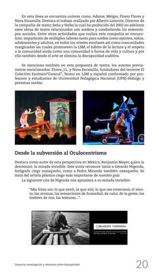 20
En esta línea se encuentra autores como: Adame, Melgar, Flores Flores y
Nava Escamilla. Destaca el trabajo realizado por Alberto Lomnitz, Director de
la compañía de teatro Seña y Verbo la cual ha producido del 2002 en adelante
siete obras de teatro relacionadas con sordera y combatiendo los estereoti-
pos sociales. Entre otras actividades que realiza esta compañía se encuen-
tran: impartición de múltiples talleres tanto para sordos como oyentes, niños,
adolescentes y adultos, en todos los niveles escolares así como comunidades
marginadas los cuales promueven la LSM, el hábito de la lectura y el respeto
a la comunidad sorda como una comunidad o forma de vida y cultura y por
ello también desde el arte se elimina la discapacidad auditiva.
Se menciona también en esta propuesta de teatro, los autores previa-
mente mencionados: Flores, J.L. y Nava Escamilla, fundadores del reciente El
Colectivo Escénico“Caracol”, Teatro en LSM y español conformado por pro-
fesores y estudiantes de Universidad Pedagógica Nacional (UPN)-Hidalgo y
personas sordas.
Docencia, investigación y extensión sobre discapacidad.
Desde la subversión al Oculocentrismo
Destaca como autor de esta perspectiva en México; Benjamín Mayer, quien la
denominó: la mirada invisible. Este autor reconoce tanto a Gerardo Nigenda,
fotógrafo ciego oaxaqueño, como a Pedro Miranda también oaxaqueño. Se
trata del artista plástico ciego más importante de nuestro país
La siguiente cita de Nigenda nos aproxima a su mirada invisible:
“Mis fotos son lo que sentí, lo que viví, lo que me emocionó, el vien-
to, los aromas, las sensaciones de humedad, de calor, de la gente, los
timbres de voz, las texturas...”.
 