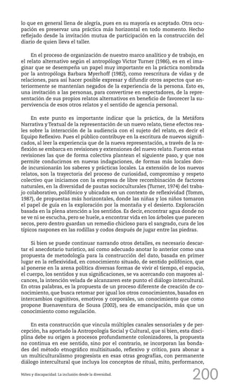 200
lo que en general llena de alegría, pues en su mayoría es aceptado. Otra ocu-
pación es preservar una práctica más horizontal en todo momento. Hecho
reflejado desde la invitación mutua de participación en la construcción del
diario de quien lleva el taller.
En el proceso de organización de nuestro marco analítico y de trabajo, en
el relato alternativo según el antropólogo Victor Turner (1986), es en el ima-
ginar que se desempeña un papel muy importante en la práctica nombrada
por la antropóloga Barbara Myerhoff (1982), como reescritura de vidas y de
relaciones, para así hacer posible expresar y difundir otros aspectos que an-
teriormente se mantenían negados de la experiencia de la persona. Esto es,
una invitación a las personas, para convertirse en espectadores, de la repre-
sentación de sus propios relatos alternativos en beneficio de favorecer la su-
pervivencia de esos otros relatos y el sentido de agencia personal.
En este punto es importante indicar que la práctica, de la Metáfora
Narrativa y Textual de la representación de un nuevo relato, tiene efectos rea-
les sobre la interacción de la audiencia con el sujeto del relato, es decir el
Equipo Reflexivo. Pues el público contribuye en la escritura de nuevos signifi-
cados, al leer la experiencia que de la nueva representación, a través de la re-
flexión se embarca en revisiones y extensiones del nuevo relato. Fueron estas
revisiones las que de forma colectiva plantean el siguiente paso, y que nos
permite conducirnos en nuevas indagaciones, de formas más locales don-
de incursionarán los saberes y prácticas locales. La extensión de los nuevos
relatos, son la trayectoria del proceso de curiosidad, compromiso y respeto
colectivo que iniciamos con la empresa de libre recombinación de factores
naturales, en la diversidad de pautas socioculturales (Turner, 1974) del traba-
jo colaborativo, polifónico y ubicados en un contexto de reflexividad (Tomm,
1987), de propuestas más horizontales, donde las niñas y los niños tomaron
el papel de guía en la exploración por la montaña y el desierto. Exploración
basada en la plena atención a los sentidos. Es decir, encontrar agua donde no
se ve ni se escucha, pero se huele, a encontrar vida en los árboles que parecen
secos, pero dentro guardan un remedio chicloso para el sangrado, cura de los
típicos raspones en las rodillas y codos después de jugar entre las piedras.
Si bien se puede continuar narrando otros detalles, es necesario descar-
tar el anecdotario turístico, así como adecuado anotar lo anterior como una
propuesta de metodología para la construcción del dato, basada en primer
lugar en la reflexividad, en conocimiento situado, de sentido polifónico, que
al ponerse en la arena política diversas formas de vivir el tiempo, el espacio,
el cuerpo, los sentidos y sus significaciones, se va acercando con mayores al-
cances, la intención velada de alcanzaren este punto el diálogo intercultural.
En otras palabras, es la propuesta de un proceso diferente de creación de co-
nocimiento, que busca retomar por igual los otros conocimientos, basados en
intercambios cognitivos, emotivos y corporales, un conocimiento que como
propone Buenaventura de Sousa (2002), sea de emancipación, más que un
conocimiento como regulación.
En esta construcción que vincula múltiples canales sensoriales y de per-
cepción, ha aportado la Antropología Social y Cultural, que si bien, esta disci-
plina debe su origen a procesos profundamente colonizadores, la propuesta
no continua en ese sentido, sino por el contrario, se incorporan las bonda-
des del método etnográfico multisituado, reflexivo y crítico, para abonar a
un multiculturalismo progresista en esas otras geografías, con permanente
diálogo intercultural que incluya los conceptos de ritual, mito, performance,
Niñez y discapacidad. La inclusión desde la diversidad.
 