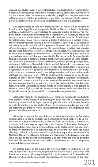 201
otredad, identidad, multi e interculturalidad, giro lingüístico, evolucionismo,
neoevolucionismo, estructuralismo, funcionalismo y procesualismo y con eso
marcar distancia con modelos que entienden y explican a las personas y sus
relaciones como objetos ya acabados, o que bien, elaboran un objeto exótico,
para su observación, de curiosidad unilateral sin acceso al dialogismo.
Las experiencias se han ido enriqueciendo al replicarse en diferentes
Estados de la República, se integran la Metáfora Narrativa, Equipo Reflexivo,
Antropología Reflexiva, la perspectiva de las niñas y niños en los nuevos gru-
pos de trabajo como medios narrativos la historia oral, la música, la danza, así
como otras actividades de corte lúdico y de pertinencia sociocultural, como
la gastronomía, mitos, ritos, festivales y fiestas tradicionales e incluso civiles.
Medios Narrativos para construir historias alternas, a partir de las situaciones
de violencia en la comunidad, los procesos bioculturales, como la adquisi-
ción de la lengua, el embarazo/parto, y la muerte. La perspectiva para abordar
los procesos bioculturales fue la antropología médica, y la antropología de
la salud en su perspectiva intercultural. El espacio donde el marco analítico
y de trabajo trascendió fue en la Asociación Mexicana de la Enfermedad de
Huntington, pues a partir del trabajo colaborativo realizado, se logra estable-
cer la historia sociocultural de la Enfermedad, narrada por sus protagonistas,
de frente a la Historia Natural de la Enfermedad, Resultado concreto que per-
mite redimensionar la agencia por parte de las y los participantes, frente a un
diagnóstico de carácter genético que determina la portación de la enferme-
dad clasificada como rara, crónico neurodegenerativa multidiscapacitante, de
etiología genética, que tiene el 50% de posibilidad de heredarse, se puede ma-
nifestar en niños, adolescentes y adultos, que afecta el lenguaje, la cognición,
espasticidad muscular, cambios repentinos y violentos de humor, movimien-
tos coreicos que afectan la marcha y ya en las etapas finales, quedan pos-
tradas en cama las personas, favoreciendo la desnutrición, lo que debilita el
sistema inmunológico, aparición de escaras entre otras enfermedades, hasta
llegar a la muerte por desnutrición o enfermedades oportunistas.
Al abordar como hecho sociocultural, el complejo entramado irreductible
que significa la Enfermedad de Huntington en la vida de las personas, sus
familias y comunidad, se logra marcar amplia distancia de historias lineales
carente de sentido y de identidad al interior de su cotidianidad por parte de
las personas que pueden recibir un diagnóstico genético, o bien, piensan que
pueden manifestarla a futuro.
Al tomar en cuenta las condiciones sociales, económicas, ambientales
subyacentes a la par de indagar en la intersubjetividad respecto de la vin-
culación de Género, Generación, e Identidad en un carácter transcultural,
a través de los conceptos explicativos de Disease (Enfermedad Biológica),
Illness (Padecer Subjetivo) y Sickness (Proceso de Socialización del Malestar),
se intentó aproximarse a la epidemiología sociocultural. Sin embargo, dicho
abordaje no fue lo suficientemente fino, pues hasta que el abordaje desde la
Metáfora Narrativa, el Equipo Reflexivo y la Antropología Reflexiva, se vinculó
en la búsqueda del dialogo intercultural, y de esos otros saberes, se permitió
fluir en 2 elementos capitales que pueden considerarse ya como datos prove-
nientes del marco propuesto.
En primer lugar, se dio paso a las diversas Matrices Culturales en las
que se asentaba la explicación, origen y prácticas relativas a contraer lo que
hasta ese momento el enfoque biomédico definió como la Enfermedad de
Huntington. Lógicas distintas en la explicación de lo que sucedía en los cuer-
Niñez y discapacidad. La inclusión desde la diversidad.
 