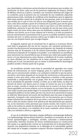 202
pos, identidades y relaciones socioculturales de las personas que acudían a la
asociación. Es decir, cada una de las personas originarias de Oaxaca, Estado
de México, Veracruz y Jalisco, contaban con versiones distintas del origen de
su condición, para la primera eso era resultado de una maldición adquirida
generaciones atrás, resultado de conflictos entre familiares; para la siguiente
todo tenía sentido a partir de la abuelita de esa persona, pues es la herencia
que recibió, por lo que el vivir con ella es una obligación; para la tercera per-
sona, todo tiene sentido a partir de la historia de su pueblo, pues ahí les gusta
tomar mucho y cuando uno toma no sabe lo que hace y es fácil meterse en
problemas, entonces lo que ella tiene es ejemplo de una de esas veces, pues
según contó, fue hace varios años que sus familiares andaban tomando y se
robaron una lancha, ya en el mar cayeron de la lancha, y al salir ya presenta-
ban los movimientos característicos de lo que en su pueblo nombran como el
hechizo del mar; la última persona refería que la lógica de lo que vive tiene
que ver con brujería fuerte, que no logra limpiar.
El segundo aspecto que se construyó fue la agencia y el proceso identi-
tario bajo la propuesta del uso de los cuentos, con variantes pertinentes y
acorde a las decisiones de las personas participantes. Así, después de trabajar
durante más de 20 sesiones y de 30 cuentos intervenidos, acordaron que se
retomaría la leyenda de “la espada en la piedra”, y se redactaría un manifiesto
para mencionar las características que se tienen que cubrir para poder perte-
necer a lo que denominaron como damas y caballeros de la mesa cuadrada,
en clara afinidad con los caballeros de la mesa redonda, y que muestra el
medio por el cual, las personas que no tienen la Enfermedad de Huntington
pueden acceder a formar parte de su grupo.
Su manifiesto sentaba como base la necesidad de aprender una nueva
forma de comunicarse, un nuevo lenguaje, pues es a partir de la espastici-
dad, que la comunicación cambia y no cualquiera entiende lo que las perso-
nas dicen, sino hasta después de un tiempo de convivencia y aclaraciones de
ensayo y error, pero ellas y ellos están dispuestos a enseñar a toda persona
interesada y comprometida con el grupo. Otro de los acuerdos redactados
fue la necesidad de aprender a bailar o si bien, ya se sabe bailar, no dejar de
hacerlo de forma casi diaria, pues el cuerpo se mueve sin que se le ordene,
pero es mejor cuando al cuerpo se le manda que se mueva y se hace de una
forma agradable con buena música, y si es con pareja, es una mejor idea, ade-
más viajan mucho para poder llegar a la asociación es difícil trasladarse en el
transporte público y en las calles, por eso una vez ya en la asociación lo mejor,
es disfrutar. Mencionaré otro punto del manifiesto, para dar paso al siguiente
apartado. Compartir todo conocimiento útil con las personas que no tienen
mayor información al respecto de lo que viven, o son sus primeros contactos.
Pues a ellos les resulta común vivir prácticas de discriminación por aparien-
cia, se les menciona como personas que comen mucho, ríen mucho y en la
calle se les señala en estado de ebriedad. Por lo que en vez de enfrascarse en
discusiones, una dama y un caballero de la mesa cuadrada, ofrece informa-
ción y su amistad a chicos y a agrandes.
El uso de la Metáfora Narrativa, Equipo Reflexivo, Antropología Reflexiva
y la Epidemiología Sociocultural fomenta y beneficia el encuentro de las di-
versas epistemologías y ontologías, sociales, culturales e históricamente
construidas. Permiten localizar de forma multidimensional la construcción
del cuerpo y su significación, incluso en la perspectiva de la discapacidad, su
relación con dispositivos basados en la ideología de la normalidad, gestión
del cuerpo de la imagen y esquema corporal, técnicas corporales y prácticas
Niñez y discapacidad. La inclusión desde la diversidad.
 