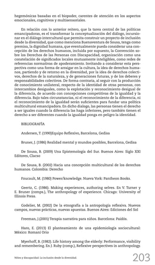 203
hegemónicas basadas en el biopoder, carentes de atención en los aspectos
emocionales, cognitivos y multisensoriales.
En relación con lo anterior reitero, que la tarea central de las políticas
emancipadoras, es el transformar la conceptualización del diálogo, incursio-
nar en el diálogo intercultural que permita construir un proyecto de inclusión
desde la diversidad, que como menciona Buenaventura de Sousa, tenga como
premisa, la dignidad humana, que eventualmente pueda considerar una con-
cepción de los derechos humanos, incluida por supuesto, la Convención so-
bre los Derechos de las Personas con Discapacidad, organización como una
constelación de significados locales mutuamente inteligibles, como redes de
referencias normativas de apoderamiento. Invitando a considerar esta pers-
pectiva como una forma de arraigar en la cultura, la idea de derechos huma-
nos, partiendo y de retorno en la diversidad, por la idea de derechos colecti-
vos, derechos de la naturaleza, y de generaciones futuras, y de los deberes y
responsabilidades colectivos. De forma contraria, al seguir con la producción
de conocimiento unilateral, respecto de la identidad de otras personas, con
intercambios desiguales, como la explotación y reconocimiento desigual de
la diferencia, de acuerdo con concepciones competitivas de la igualdad y la
diferencia. Bajo tales circunstancias, ni el reconocimiento de la diferencia, ni
el reconocimiento de la igualdad serán suficientes para fundar una política
multicultural emancipadora. En dicho dialogo, las personas tienen el derecho
a ser iguales cuando la diferencia las haga inferiores, pero también tienen el
derecho a ser diferentes cuando la igualdad ponga en peligro la identidad.
BIBLIOGRAFÍA
Andersen, T. (1990)Equipo Reflexivo, Barcelona, Gedisa
Bruner, J. (1986) Realidad mental y mundos posibles, Barcelona, Gedisa
De Sousa, B. (2009) Una Epistemología del Sur. Buenos Aires: Siglo XXI
Editores, Clacso
De Sousa, B. (2002) Hacia una concepción multicultural de los derechos
humanos. Colombia: Derecho
Foucault, M. (1980) Power/knowledge. Nueva York: Pantheon Books.
Geertz, C. (1986). Making experiences, authoring selves. En V. Turner y
E. Bruner (comps.), The anthropology of experience. Chicago: University of
Illinois Press.
Godelier, M. (2002) De la etnografía a la antropología reflexiva. Nuevos
campos, nuevas prácticas, nuevas apuestas. Buenos Aires: Ediciones del Sol
Freeman, J.(2001) Terapia narrativa para niños. Barcelona: Paidós.
Haro, E. (2013) El planteamiento de una epidemiología sociocultural:
México: Romaní Orio
Myerhoff, B. (1982). Life history among the elderly: Performance, visibility
and remembering. En J. Ruby (comp.), Reflexive perspectives in anthropology.
Niñez y discapacidad. La inclusión desde la diversidad.
 
