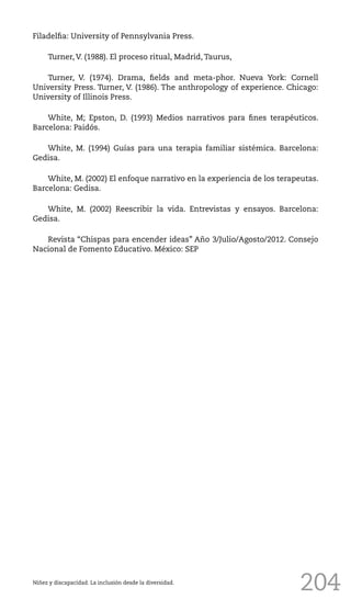 204
Filadelfia: University of Pennsylvania Press.
Turner, V. (1988). El proceso ritual, Madrid, Taurus,
Turner, V. (1974). Drama, fields and meta-phor. Nueva York: Cornell
University Press. Turner, V. (1986). The anthropology of experience. Chicago:
University of Illinois Press.
White, M; Epston, D. (1993) Medios narrativos para fines terapéuticos.
Barcelona: Paidós.
White, M. (1994) Guías para una terapia familiar sistémica. Barcelona:
Gedisa.
White, M. (2002) El enfoque narrativo en la experiencia de los terapeutas.
Barcelona: Gedisa.
White, M. (2002) Reescribir la vida. Entrevistas y ensayos. Barcelona:
Gedisa.
Revista “Chispas para encender ideas” Año 3/Julio/Agosto/2012. Consejo
Nacional de Fomento Educativo. México: SEP
Niñez y discapacidad. La inclusión desde la diversidad.
 