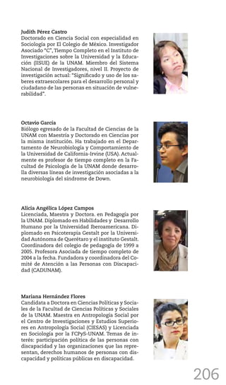 206
Judith Pérez Castro
Doctorado en Ciencia Social con especialidad en
Sociología por El Colegio de México. Investigador
Asociado “C”, Tiempo Completo en el Instituto de
Investigaciones sobre la Universidad y la Educa-
ción (IISUE) de la UNAM. Miembro del Sistema
Nacional de Investigadores, nivel II. Proyecto de
investigación actual: “Significado y uso de los sa-
beres extraescolares para el desarrollo personal y
ciudadano de las personas en situación de vulne-
rabilidad”.
Octavio García
Biólogo egresado de la Facultad de Ciencias de la
UNAM con Maestría y Doctorado en Ciencias por
la misma institución. Ha trabajado en el Depar-
tamento de Neurobiología y Comportamiento de
la Universidad de California-Irvine (USA). Actual-
mente es profesor de tiempo completo en la Fa-
cultad de Psicología de la UNAM donde desarro-
lla diversas líneas de investigación asociadas a la
neurobiología del síndrome de Down.
Alicia Angélica López Campos
Licenciada, Maestra y Doctora. en Pedagogía por
la UNAM. Diplomado en Habilidades y Desarrollo
Humano por la Universidad Iberoamericana. Di-
plomado en Psicoterapia Gestalt por la Universi-
dad Autónoma de Querétaro y el instituto Gestalt.
Coordinadora del colegio de pedagogía de 1999 a
2005. Profesora Asociada de tiempo completo de
2004 a la fecha. Fundadora y coordinadora del Co-
mité de Atención a las Personas con Discapaci-
dad (CADUNAM).
Mariana Hernández Flores
Candidata a Doctora en Ciencias Políticas y Socia-
les de la Facultad de Ciencias Políticas y Sociales
de la UNAM. Maestra en Antropología Social por
el Centro de Investigaciones y Estudios Superio-
res en Antropología Social (CIESAS) y Licenciada
en Sociología por la FCPyS-UNAM. Temas de in-
terés: participación política de las personas con
discapacidad y las organizaciones que las repre-
sentan, derechos humanos de personas con dis-
capacidad y políticas públicas en discapacidad.
 
