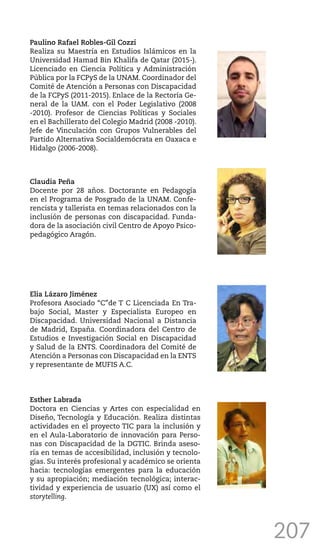 207
Paulino Rafael Robles-Gil Cozzi
Realiza su Maestría en Estudios Islámicos en la
Universidad Hamad Bin Khalifa de Qatar (2015-).
Licenciado en Ciencia Política y Administración
Pública por la FCPyS de la UNAM. Coordinador del
Comité de Atención a Personas con Discapacidad
de la FCPyS (2011-2015). Enlace de la Rectoría Ge-
neral de la UAM. con el Poder Legislativo (2008
-2010). Profesor de Ciencias Políticas y Sociales
en el Bachillerato del Colegio Madrid (2008 -2010).
Jefe de Vinculación con Grupos Vulnerables del
Partido Alternativa Socialdemócrata en Oaxaca e
Hidalgo (2006-2008).
Claudia Peña
Docente por 28 años. Doctorante en Pedagogía
en el Programa de Posgrado de la UNAM. Confe-
rencista y tallerista en temas relacionados con la
inclusión de personas con discapacidad. Funda-
dora de la asociación civil Centro de Apoyo Psico-
pedagógico Aragón.
Elia Lázaro Jiménez
Profesora Asociado “C”de T C Licenciada En Tra-
bajo Social, Master y Especialista Europeo en
Discapacidad. Universidad Nacional a Distancia
de Madrid, España. Coordinadora del Centro de
Estudios e Investigación Social en Discapacidad
y Salud de la ENTS. Coordinadora del Comité de
Atención a Personas con Discapacidad en la ENTS
y representante de MUFIS A.C.
Esther Labrada
Doctora en Ciencias y Artes con especialidad en
Diseño, Tecnología y Educación. Realiza distintas
actividades en el proyecto TIC para la inclusión y
en el Aula-Laboratorio de innovación para Perso-
nas con Discapacidad de la DGTIC. Brinda aseso-
ría en temas de accesibilidad, inclusión y tecnolo-
gías. Su interés profesional y académico se orienta
hacia: tecnologías emergentes para la educación
y su apropiación; mediación tecnológica; interac-
tividad y experiencia de usuario (UX) así como el
storytelling.
 
