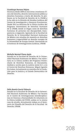 208
Guadalupe Barrena Nájera
Docencia desde 2004 en tres áreas: enseñanza clí-
nica del derecho, derecho internacional público y
derechos humanos y teoría del derecho. Es pro-
fesora en la Facultad de Derecho de la UNAM y
lo ha sido en la División de Estudios Jurídicos del
Centro de Investigación y Docencia Económicas.
Desde 2013 es directora de la Clínica Jurídica del
Programa Universitario de Derechos Humanos
de la UNAM, donde se litigan casos de derechos
humanos de personas con discapacidad, trans-
parencia y migración. Egresada de la Facultad de
Derecho de la Universidad Nacional Autónoma
de México con estudios de maestría en derechos
humanos y especialidad en derecho europeo de
la Universidad de Europa Central. Doctoranda en
el Instituto de Investigaciones Jurídicas, UNAM.
Michelle Marisol Flores Ayala
Estudió en la Facultad de Derecho de la Univer-
sidad Nacional Autónoma de México. Fue volun-
taria en la Clínica Jurídica del Programa Univer-
sitario de Derechos Humanos, en Documenta.
Análisis y acción para la justicia social A.C. y en
el Centro de Derechos Humanos. Miguel Agustín
Pro Juárez. Actualmente es miembro de la Funda-
ción para la Justicia y el Estado Democrático de
Derecho.
Delia Beatriz García Valencia
Estudió en la Facultad de Derecho de la Universi-
dad Nacional Autónoma de México. Fue becaria
en el Centro de Investigaciones Interdisciplina-
rias en Ciencias y Humanidades Es voluntaria en
la Clínica Jurídica del PUDH, ambas en la misma
casa de estudio. Actualmente trabaja en el Semi-
nario de Filosofía del Derecho de la Facultad de
Derecho, UNAM.
 