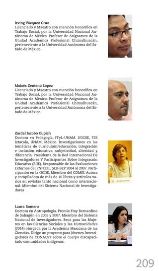 209
Irving Vázquez Cruz
Licenciado y Maestro con mención honorífica en
Trabajo Social, por la Universidad Nacional Au-
tónoma de México. Profesor de Asignatura de la
Unidad Académica Profesional Chimalhuacán,
perteneciente a la Universidad Autónoma del Es-
tado de México.
Moisés Zenteno López
Licenciado y Maestro con mención honorífica en
Trabajo Social, por la Universidad Nacional Au-
tónoma de México. Profesor de Asignatura de la
Unidad Académica Profesional Chimalhuacán,
perteneciente a la Universidad Autónoma del Es-
tado de México
Zardel Jacobo Cupich
Doctora en Pedagogía, FFyL-UNAM. UIICSE, FES
Iztacala, UNAM, México. Investigaciones en las
temáticas de curriculum/educación; integración
e inclusión educativa; subjetividad, alteridad y
diferencia. Presidenta de la Red Internacional De
Investigadores Y Participantes Sobre Integración
Educativa (RIIE). Responsable de las Evaluaciones
Externas del PNFEEIE, SEB-SEP 2004 al 2007. Parti-
cipación en la OCDE, Miembro del COMIE. Autora
y compiladora de más de 10 libros y artículos va-
rios en revistas tanto nacional como internacio-
nal. Miembro del Sistema Nacional de Investiga-
dores
Laura Romero
Doctora en Antropología. Premio Fray Bernardino
de Sahagún en 2005 y 2007. Miembro del Sistema
Nacional de Investigadores. Beca para las Muje-
res en las Ciencias Sociales y las Humanidades
(2014) otorgada por la Academia Mexicana de las
Ciencias. Dirige un proyecto para Jóvenes Investi-
gadores de CONACyT sobre el cuerpo discapaci-
tado comunidades indígenas.
 