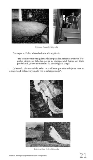 21Docencia, investigación y extensión sobre discapacidad.
Fototextil de Pedro Miranda
Por su parte, Pedro Miranda destaca lo siguiente:
“Me siento como cualquier artista y para las personas que son fotó-
grafos ciegos, no deberían poner su discapacidad dentro del título
profesional. ¡No es extraordinario ser fotógrafo ciego!
Quienes lo piensan así deberían reconsiderar que este trabajo se hace en
la oscuridad, entonces yo no le veo lo extraordinario”.
Fotos de Gerardo Nigenda
 