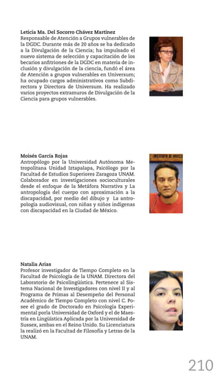 210
Leticia Ma. Del Socorro Chávez Martínez
Responsable de Atención a Grupos vulnerables de
la DGDC. Durante más de 20 años se ha dedicado
a la Divulgación de la Ciencia; ha impulsado el
nuevo sistema de selección y capacitación de los
becarios anfitriones de la DGDC en materia de in-
clusión y divulgación de la ciencia, fundó el área
de Atención a grupos vulnerables en Universum;
ha ocupado cargos administrativos como Subdi-
rectora y Directora de Universum. Ha realizado
varios proyectos extramuros de Divulgación de la
Ciencia para grupos vulnerables.
Moisés García Rojas
Antropólogo por la Universidad Autónoma Me-
tropolitana Unidad Iztapalapa, Psicólogo por la
Facultad de Estudios Superiores Zaragoza UNAM.
Colaborador en investigaciones socioculturales
desde el enfoque de la Metáfora Narrativa y La
antropología del cuerpo con aproximación a la
discapacidad, por medio del dibujo y La antro-
pología audiovisual, con niñas y niños indígenas
con discapacidad en la Ciudad de México.
Natalia Arias
Profesor investigador de Tiempo Completo en la
Facultad de Psicología de la UNAM. Directora del
Laboratorio de Psicolingüística. Pertenece al Sis-
tema Nacional de Investigadores con nivel II y al
Programa de Primas al Desempeño del Personal
Académico de Tiempo Completo con nivel C. Po-
see el grado de Doctorado en Psicología Experi-
mental porla Universidad de Oxford y el de Maes-
tría en Lingüística Aplicada por la Universidad de
Sussex, ambas en el Reino Unido. Su Licenciatura
la realizó en la Facultad de Filosofía y Letras de la
UNAM.
 
