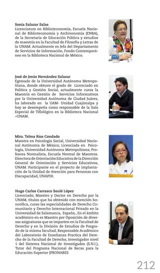 212
Sonia Salazar Salas
Licenciatura en Biblioteconomía, Escuela Nacio-
nal de Biblioteconomía y Archivonomía (ENBA),
de la Secretaría de Educación Pública y estudios
de maestría en la Facultad de Filosofía y Letras de
la UNAM. Actualmente es Jefa del Departamento
de Servicios de Información, Fondo Contemporá-
neo en la Biblioteca Nacional de México.
José de Jesús Hernández Salazar
Egresado de la Universidad Autónoma Metropo-
litana, donde obtuvo el grado de Licenciado en
Política y Gestión Social, actualmente cursa la
Maestría en Gestión de Servicios Informativos
por la Universidad Autónoma de Ciudad Juárez,
ha laborado en la UAM- Unidad Cuajimalpa y
hoy se desempeña como responsable de la Sala
Especial de Tiflológico en la Biblioteca Nacional
–UNAM.
Mtra. Telma Rios Condado
Maestra en Psicología Social, Universidad Nacio-
nal Autónoma de México; Licenciada en Psico-
logía, Universidad Autónoma Metropolitana; Pro-
fesora Normalista, Escuela Normal de Maestros.
Directora de Orientación Educativa de la Dirección
General de Orientación y Servicios Educativos,
UNAM. Participante en el proyecto de implanta-
ción de la Unidad de Atención para Personas con
Discapacidad, UNAPDI.
Hugo Carlos Carrasco Soulé López
Licenciado, Maestro y Doctor en Derecho por la
UNAM, títulos que ha obtenido con mención ho-
norifica, curso las especialidades de Derecho Co-
munitario y Derecho Internacional Privado en la
Universidad de Salamanca, España., En el ámbito
académico en es Maestro por Oposición de diver-
sas asignaturas que se imparten en la Facultad de
Derecho y en la División de Estudios de Posgra-
do de la misma facultad, Responsable Académico
del Laboratorio de Enseñanza Practica del Dere-
cho de la Facultad de Derecho, Investigador nivel
1 del Sistema Nacional de Investigados (S.N.I.),
Tutor del Programa Nacional de Becas para la
Educación Superior (PRONABES
 