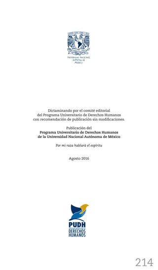 214
Dictaminando por el comité editorial
del Programa Universitario de Derechos Humanos
con recomendación de publicación sin modificaciones.
Publicación del
Programa Universitario de Derechos Humanos
de la Universidad Nacional Autónoma de México
Por mi raza hablará el espíritu
Agosto 2016
 