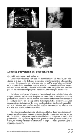 22Docencia, investigación y extensión sobre discapacidad.
Fotos de Eugen Bavcar
Desde la subversión del Logocentrismo
Ejemplificaremos con La Pirinola A. C.
Elías Levín y Lourdes Silva son los fundadores de La Pirinola, una aso-
ciación civil que se ha dedicado a capacitar prioritariamente a adolescentes
y jóvenes denominados con “discapacidad mental” y otras “discapacidades”
en el empleo de tecnología de medios. Manejan cámaras fotográficas, videos,
realizan teatro, pintura y diversas actividades como serigrafía. Son famosos
por ser los creadores del programa de radio “La Pirinola gira en la Radio”.
Asimismo, resalta desde la perspectiva sociológica los trabajos de Patricia
Brogna, quien ha desarrollado una posición analítica de la discapacidad como
problemática social. La autora pone en cuestionamiento el corsé del concepto
de inteligencia que bajo el imperativo de la capacidad de conceptualizar, del
requerimiento del dominio del logos y del coeficiente intelectual imposibili-
tan una visión de vida posible que hoy por hoy desmienten los adultos con
discapacidad intelectual entrevistados.
De esta manera la subversión a la discapacidad se da en las prácticas cul-
turales que observamos y documentamos. Resulta importante apuntar a una
cita de Bavcar: “Lo importante es la necesidad de las imágenes, no cómo son
producidas. Esto significa simplemente que cuando imaginamos cosas, exis-
timos, no puedo pertenecer a este mundo si no puedo decir que lo imagino a
mi propia manera”.
 