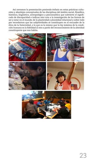 23
Así cerramos la presentación poniendo énfasis en estas prácticas cultu-
rales y abordajes conceptuales de las disciplinas del ámbito social, filosófico,
histórico, lingüístico, antropológico y psicoanalítica que subvierte el signifi-
cado de discapacidad e indican otro ruta a la investigación de las formas de
ser y estar en el mundo; de la plasticidad y pluralidad relacional y sobre todo
por recordarnos que las subjetividades se constituyen en el encuadre de la
ética de la fraternidad, o lo que es lo mismo que la ley máxima de la condi-
ción humana es la fidelidad al otro a partir del reconocimiento de la alteridad
constituyente que nos habita.
 