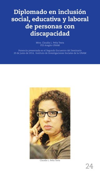24
Diplomado en inclusión
social, educativa y laboral
de personas con
discapacidad
Mtra. Claudia L. Peña Testa
FES Aragón-UNAM
Ponencia presentada en el Segundo Encuentro del Seminario
20 de junio de 2014, Instituto de Investigaciones Sociales de la UNAM
Claudia L. Peña Testa
 