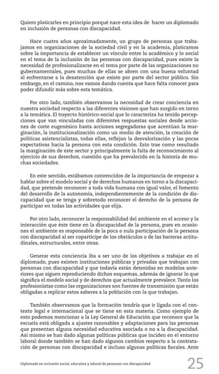 25
Quiero platicarles en principio porqué nace esta idea de hacer un diplomado
en inclusión de personas con discapacidad.
Hace cuatro años aproximadamente, un grupo de personas que traba-
jamos en organizaciones de la sociedad civil y en la academia, platicamos
sobre la importancia de establecer un vínculo entre lo académico y lo social
en el tema de la inclusión de las personas con discapacidad, pues existe la
necesidad de profesionalizarse en el tema por parte de las organizaciones no
gubernamentales, pues muchas de ellas se abren con una buena voluntad
al enfrentarse a la desatención que existe por parte del sector público. Sin
embargo, en el camino, nos vamos dando cuenta que hace falta conocer para
poder difundir más sobre esta temática.
Por otro lado, también observamos la necesidad de crear conciencia en
nuestra sociedad respecto a las diferentes visiones que han surgido en torno
a la temática. El trayecto histórico-social que lo caracteriza ha tenido percep-
ciones que van vinculadas con diferentes respuestas sociales desde accio-
nes de corte eugenésico hasta acciones segregadoras que acentúan la mar-
ginación, la institucionalización como un medio de atención, la creación de
políticas asistencialistas, todas ellas, reflejan la desvalorización y las pocas
expectativas hacia la persona con esta condición. Esto trae como resultado
la marginación de este sector y principalmente la falta de reconocimiento al
ejercicio de sus derechos, cuestión que ha prevalecido en la historia de mu-
chas sociedades.
En este sentido, estábamos convencidos de la importancia de empezar a
hablar sobre el modelo social y de derechos humanos en torno a la discapaci-
dad, que pretende reconocer a toda vida humana con igual valor, el fomento
del desarrollo de la autonomía, independientemente de la condición de dis-
capacidad que se tenga y sobretodo reconocer el derecho de la persona de
participar en todas las actividades que elija.
Por otro lado, reconocer la responsabilidad del ambiente en el acceso y la
interacción que éste tiene en la discapacidad de la persona, pues en ocasio-
nes el ambiente es responsable de la poca o nula participación de la persona
con discapacidad al ser copartícipe de los obstáculos o de las barreras actitu-
dinales, estructurales, entre otras.
Generar esta conciencia iba a ser uno de los objetivos a trabajar en el
diplomado, pues existen instituciones públicas y privadas que trabajan con
personas con discapacidad y que todavía están detenidas en modelos ante-
riores que siguen reproduciendo dichos esquemas, además de ignorar lo que
significa el modelo social y de derechos que actualmente prevalece. Tanto los
profesionistas como las organizaciones son fuentes de transmisión que están
obligadas a replicar estos saberes a la población con la que trabajan.
También observamos que la formación tendría que ir ligada con el con-
texto legal e internacional que se tiene en esta materia. Como ejemplo de
esto podemos mencionar a la Ley General de Educación que reconoce que la
escuela está obligada a ajustes razonables y adaptaciones para las personas
que presentan alguna necesidad educativa asociada o no a la discapacidad.
Así mismo se han dado algunas políticas públicas que inciden en el entorno
laboral donde también se han dado algunos cambios respecto a la contrata-
ción de personas con discapacidad e incluso algunas políticas fiscales. Ante
Diplomado en inclusión social, educativa y laboral de personas con discapacidad.
 