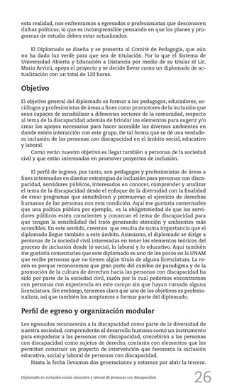 26
esta realidad, nos enfrentamos a egresados o profesionistas que desconocen
dichas políticas, lo que es incomprensible pensando en que los planes y pro-
gramas de estudio deben estar actualizados.
El Diplomado se diseña y se presenta al Comité de Pedagogía, que aún
no ha dado luz verde para que sea de titulación. Por lo que el Sistema de
Universidad Abierta y Educación a Distancia por medio de su titular el Lic.
Mario Arvizú, apoya el proyecto y se decide llevar como un diplomado de ac-
tualización con un total de 120 horas.
Objetivo
El objetivo general del diplomado es formar a los pedagogos, educadores, so-
ciólogos y profesionistas de áreas a fines como promotores de la inclusión que
sean capaces de sensibilizar a diferentes sectores de la comunidad, respecto
al tema de la discapacidad además de brindar los elementos para sugerir y/o
crear los apoyos necesarios para hacer accesible los diversos ambientes en
donde existe interacción con este grupo. De tal forma que se dé una verdade-
ra inclusión de las personas con discapacidad en el ámbito social, educativo
y laboral.
Como verán nuestro objetivo es llegar también a personas de la sociedad
civil y que están interesadas en promover proyectos de inclusión.
El perfil de ingreso, por tanto, son pedagogos y profesionistas de áreas a
fines interesados en diseñar estrategias de inclusión para personas con disca-
pacidad, servidores públicos, interesados en conocer, comprender y analizar
el tema de la discapacidad desde el enfoque de la diversidad con la finalidad
de crear programas que sensibilicen y promuevan el ejercicio de derechos
humanos de las personas con esta condición. Aquí me gustaría comentarles
que una política pública por ejemplo, es la obligatoriedad de que los servi-
dores públicos estén conscientes y conozcan el tema de discapacidad para
que tengan la sensibilidad del trato generando atención y ambientes más
accesibles. En este sentido, creemos que resulta de suma importancia que el
diplomado llegue también a este ámbito. Asimismo, el diplomado se dirige a
personas de la sociedad civil interesadas en tener los elementos teóricos del
proceso de inclusión desde lo social, lo laboral y lo educativo. Aquí también
me gustaría comentarles que este diplomado es uno de los pocos en la UNAM
que recibe personas que no tienen algún título de alguna licenciatura. La ra-
zón es porque reconocemos que gran parte del cambio de paradigma y de la
promoción de la cultura de derechos hacia las personas con discapacidad ha
sido por parte de la sociedad civil, razón por la cual podemos encontrarnos
con personas con experiencia en este campo sin que hayan cursado alguna
licenciatura. Sin embargo, tenemos claro que uno de los objetivos es profesio-
nalizar, así que también los aceptamos a formar parte del diplomado.
Perfil de egreso y organización modular
Los egresados reconocerán a la discapacidad como parte de la diversidad de
nuestra sociedad, comprenderán al desarrollo humano como un instrumento
para empoderar a las personas con discapacidad, concebirán a las personas
con discapacidad como sujetos de derecho, contarán con elementos que les
permitan construir un proyecto de intervención que favorezca la inclusión
educativa, social y laboral de personas con discapacidad.
Hasta la fecha llevamos dos generaciones y estamos por abrir la tercera.
Diplomado en inclusión social, educativa y laboral de personas con discapacidad.
 