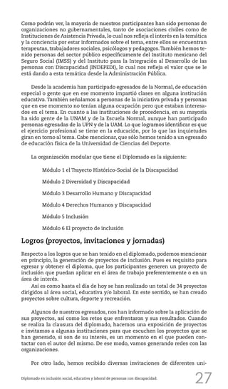 27
Como podrán ver, la mayoría de nuestros participantes han sido personas de
organizaciones no gubernamentales, tanto de asociaciones civiles como de
Instituciones de Asistencia Privada, lo cual nos refleja el interés en la temática
y la conciencia por estar informados sobre el tema, entre ellos se encuentran
terapeutas, trabajadores sociales, psicólogos y pedagogos.También hemos te-
nido personas del sector público específicamente del Instituto mexicano del
Seguro Social (IMSS) y del Instituto para la Integración al Desarrollo de las
personas con Discapacidad (INDEPEDI), lo cual nos refleja el valor que se le
está dando a esta temática desde la Administración Pública.
Desde la academia han participado egresados de la Normal, de educación
especial o gente que en ese momento impartió clases en alguna institución
educativa. También señalamos a personas de la iniciativa privada y personas
que en ese momento no tenían alguna ocupación pero que estaban interesa-
dos en el tema. En cuanto a las instituciones de procedencia, en su mayoría
ha sido gente de la UNAM y de la Escuela Normal, aunque han participado
personas egresadas de la UPN y de la UAM. Lo que logramos identificar es que
el ejercicio profesional se tiene en la educación, por lo que las inquietudes
giran en torno al tema. Cabe mencionar, que sólo hemos tenido a un egresado
de educación física de la Universidad de Ciencias del Deporte.
La organización modular que tiene el Diplomado es la siguiente:
Módulo 1 el Trayecto Histórico-Social de la Discapacidad
Módulo 2 Diversidad y Discapacidad
Módulo 3 Desarrollo Humano y Discapacidad
Módulo 4 Derechos Humanos y Discapacidad
Módulo 5 Inclusión
Módulo 6 El proyecto de inclusión
Logros (proyectos, invitaciones y jornadas)
Respecto a los logros que se han tenido en el diplomado, podemos mencionar
en principio, la generación de proyectos de inclusión. Pues es requisito para
egresar y obtener el diploma, que los participantes generen un proyecto de
inclusión que puedan aplicar en el área de trabajo preferentemente o en un
área de interés.
Así es como hasta el día de hoy se han realizado un total de 34 proyectos
dirigidos al área social, educativa y/o laboral. En este sentido, se han creado
proyectos sobre cultura, deporte y recreación.
Algunos de nuestros egresados, nos han informado sobre la aplicación de
sus proyectos, así como los retos que enfrentaron y sus resultados. Cuando
se realiza la clausura del diplomado, hacemos una exposición de proyectos
e invitamos a algunas instituciones para que escuchen los proyectos que se
han generado, si son de su interés, es un momento en el que pueden con-
tactar con el autor del mismo. De ese modo, vamos generando redes con las
organizaciones.
Por otro lado, hemos recibido diversas invitaciones de diferentes uni-
Diplomado en inclusión social, educativa y laboral de personas con discapacidad.
 