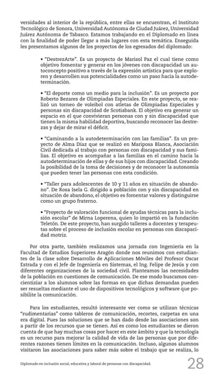 28
versidades al interior de la república, entre ellas se encuentran, el Instituto
Tecnológico de Sonora, Universidad Autónoma de Ciudad Juárez, Universidad
Juárez Autónoma de Tabasco. Estamos trabajando en el Diplomado en línea
con la finalidad de poder llegar a más lugares con esta temática. Enseguida
les presentamos algunos de los proyectos de los egresados del diplomado:
• “DestrezArte”. Es un proyecto de Marisol Paz el cual tiene como
objetivo fomentar y generar en los jóvenes con discapacidad un au-
toconcepto positivo a través de la expresión artística para que explo-
ren y desarrollen sus potencialidades como un paso hacia la autode-
terminación.
• “El deporte como un medio para la inclusión”. Es un proyecto por
Roberto Bezares de Olimpiadas Especiales. En este proyecto, se rea-
lizó un torneo de voleibol con atletas de Olimpiadas Especiales y
personas sin discapacidad de Scotiabank. El objetivo era generar un
espacio en el que convivieran personas con y sin discapacidad que
tienen la misma habilidad deportiva, buscando reconocer las destre-
zas y dejar de mirar el déficit.
• “Caminando a la autodeterminación con las familias”. Es un pro-
yecto de Alma Díaz que se realizó en Mariposa Blanca, Asociación
Civil dedicada al trabajo con personas con discapacidad y sus fami-
lias. El objetivo es acompañar a las familias en el camino hacia la
autodeterminación de ellas y de sus hijos con discapacidad. Creando
la posibilidad de la toma de decisiones y de reconocer la autonomía
que pueden tener las personas con esta condición.
• “Taller para adolescentes de 10 y 11 años en situación de abando-
no”. De Rosa Isela G. dirigido a población con y sin discapacidad en
situación de abandono, el objetivo es fomentar valores y distinguirse
como un grupo fraterno.
• “Proyecto de valoración funcional de ayudas técnicas para la inclu-
sión escolar” de Mirna Loperena, quien lo impartió en la fundación
Teletón. De este proyecto, han surgido talleres a docentes y terapeu-
tas sobre el proceso de inclusión escolar en personas con discapaci-
dad motriz.
Por otra parte, también realizamos una jornada con Ingeniería en la
Facultad de Estudios Superiores Aragón donde nos reunimos con estudian-
tes de la clase sobre Desarrollo de Aplicaciones Móviles del Profesor Oscar
Estrada y con el Jefe de Ingeniería en Sistemas, el Ing. Felipe de Jesús y con
diferentes organizaciones de la sociedad civil. Planteamos las necesidades
de la población en cuestiones de comunicación. De ese modo buscamos con-
cientiziar a los alumnos sobre las formas en que dichas demandas pueden
ser resueltas mediante el uso de dispositivos tecnológicos y software que po-
sibilite la comunicación.
Para los estudiantes, resultó interesante ver como se utilizan técnicas
“rudimentarias” como tableros de comunicación, recortes, carpetas en una
era digital. Pues las soluciones que se han dado desde las asociaciones son
a partir de los recursos que se tienen. Así es como los estudiantes se dieron
cuenta de que hay muchas cosas por hacer en este ámbito y que la tecnología
es un recurso para mejorar la calidad de vida de las personas que por dife-
rentes razones tienen límites en la comunicación. Incluso, algunos alumnos
visitaron las asociaciones para saber más sobre el trabajo que se realiza, lo
Diplomado en inclusión social, educativa y laboral de personas con discapacidad.
 