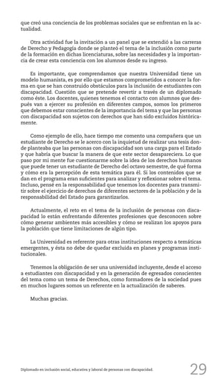 29
que creó una conciencia de los problemas sociales que se enfrentan en la ac-
tualidad.
Otra actividad fue la invitación a un panel que se extendió a las carreras
de Derecho y Pedagogía donde se planteó el tema de la inclusión como parte
de la formación en dichas licenciaturas, sobre las necesidades y la importan-
cia de crear esta conciencia con los alumnos desde su ingreso.
Es importante, que comprendamos que nuestra Universidad tiene un
modelo humanista, es por ello que estamos comprometidos a conocer la for-
ma en que se han construido obstáculos para la inclusión de estudiantes con
discapacidad. Cuestión que se pretende revertir a través de un diplomado
como éste. Los docentes, quienes tenemos el contacto con alumnos que des-
pués van a ejercer su profesión en diferentes campos, somos los primeros
que debemos estar conscientes de la importancia del tema y que las personas
con discapacidad son sujetos con derechos que han sido excluidos histórica-
mente.
Como ejemplo de ello, hace tiempo me comento una compañera que un
estudiante de Derecho se le acerco con la inquietud de realizar una tesis don-
de planteaba que las personas con discapacidad son una carga para el Estado
y que habría que buscar la manera de que este sector desapareciera. Lo que
paso por mi mente fue cuestionarme sobre la idea de los derechos humanos
que puede tener un estudiante de Derecho del octavo semestre, de qué forma
y cómo era la percepción de esta temática para él. Si los contenidos que se
dan en el programa eran suficientes para analizar y reflexionar sobre el tema.
Incluso, pensé en la responsabilidad que tenemos los docentes para transmi-
tir sobre el ejercicio de derechos de diferentes sectores de la población y de la
responsabilidad del Estado para garantizarlos.
Actualmente, el reto en el tema de la inclusión de personas con disca-
pacidad lo están enfrentando diferentes profesiones que desconocen sobre
cómo generar ambientes más accesibles y cómo se realizan los apoyos para
la población que tiene limitaciones de algún tipo.
La Universidad es referente para otras instituciones respecto a temáticas
emergentes, y ésta no debe de quedar excluida en planes y programas insti-
tucionales.
Tenemos la obligación de ser una universidad incluyente, desde el acceso
a estudiantes con discapacidad y en la generación de egresados conscientes
del tema como un tema de Derechos, como formadores de la sociedad pues
en muchos lugares somos un referente en la actualización de saberes.
Muchas gracias.
Diplomado en inclusión social, educativa y laboral de personas con discapacidad.
 