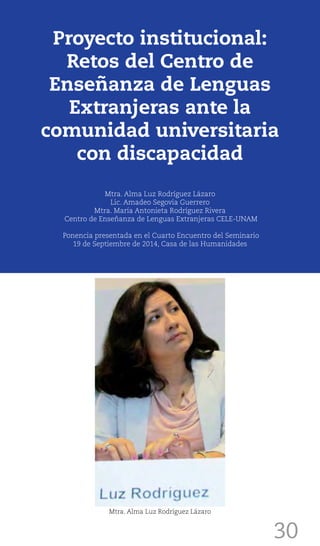 30
Proyecto institucional:
Retos del Centro de
Enseñanza de Lenguas
Extranjeras ante la
comunidad universitaria
con discapacidad
Mtra. Alma Luz Rodríguez Lázaro
Lic. Amadeo Segovia Guerrero
Mtra. María Antonieta Rodríguez Rivera
Centro de Enseñanza de Lenguas Extranjeras CELE-UNAM
Ponencia presentada en el Cuarto Encuentro del Seminario
19 de Septiembre de 2014, Casa de las Humanidades
Mtra. Alma Luz Rodríguez Lázaro
 