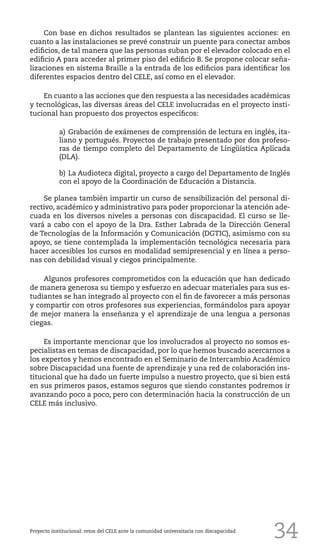 34
Con base en dichos resultados se plantean las siguientes acciones: en
cuanto a las instalaciones se prevé construir un puente para conectar ambos
edificios, de tal manera que las personas suban por el elevador colocado en el
edificio A para acceder al primer piso del edificio B. Se propone colocar seña-
lizaciones en sistema Braille a la entrada de los edificios para identificar los
diferentes espacios dentro del CELE, así como en el elevador.
En cuanto a las acciones que den respuesta a las necesidades académicas
y tecnológicas, las diversas áreas del CELE involucradas en el proyecto insti-
tucional han propuesto dos proyectos específicos:
a)	Grabación de exámenes de comprensión de lectura en inglés, ita-
liano y portugués. Proyectos de trabajo presentado por dos profeso-
ras de tiempo completo del Departamento de Lingüística Aplicada
(DLA).
b)	La Audioteca digital, proyecto a cargo del Departamento de Inglés
con el apoyo de la Coordinación de Educación a Distancia.
Se planea también impartir un curso de sensibilización del personal di-
rectivo, académico y administrativo para poder proporcionar la atención ade-
cuada en los diversos niveles a personas con discapacidad. El curso se lle-
vará a cabo con el apoyo de la Dra. Esther Labrada de la Dirección General
de Tecnologías de la Información y Comunicación (DGTIC), asimismo con su
apoyo, se tiene contemplada la implementación tecnológica necesaria para
hacer accesibles los cursos en modalidad semipresencial y en línea a perso-
nas con debilidad visual y ciegos principalmente.
Algunos profesores comprometidos con la educación que han dedicado
de manera generosa su tiempo y esfuerzo en adecuar materiales para sus es-
tudiantes se han integrado al proyecto con el fin de favorecer a más personas
y compartir con otros profesores sus experiencias, formándolos para apoyar
de mejor manera la enseñanza y el aprendizaje de una lengua a personas
ciegas.
Es importante mencionar que los involucrados al proyecto no somos es-
pecialistas en temas de discapacidad, por lo que hemos buscado acercarnos a
los expertos y hemos encontrado en el Seminario de Intercambio Académico
sobre Discapacidad una fuente de aprendizaje y una red de colaboración ins-
titucional que ha dado un fuerte impulso a nuestro proyecto, que si bien está
en sus primeros pasos, estamos seguros que siendo constantes podremos ir
avanzando poco a poco, pero con determinación hacia la construcción de un
CELE más inclusivo.
Proyecto institucional: retos del CELE ante la comunidad universitaria con discapacidad
 