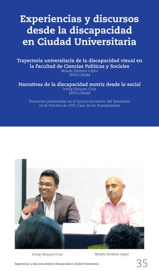 35
Experiencias y discursos
desde la discapacidad
en Ciudad Universitaria
Trayectoria universitaria de la discapacidad visual en
la Facultad de Ciencias Politicas y Sociales
Moisés Zenteno López
ENTS-UNAM
Narrativas de la discapacidad motriz desde lo social
Irving Vázquez Cruz
ENTS-UNAM
Ponencias presentadas en el Quinto Encuentro del Seminario
10 de Octubre de 2014, Casa de las Humanidades
Irving Vázquez Cruz Moisés Zenteno López
Experiencias y discursos desde la discapacidad en Ciudad Universitaria
 