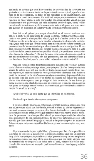 36
Teniendo en cuenta que aquí hay cantidad de autoridades de la UNAM, me
gustaría no entretenerme tanto en la parte teórico-conceptual y profundizar
más en lo que encontré, es decir, en los hallazgos de la investigación, qué
obtuvimos a partir de todo esto. En realidad, lo que pretendo con esta inves-
tigación, es hacer visible a esta comunidad con discapacidad visual, porque
sinceramente me parece que por más esfuerzos que se hagan, como lo han
mencionado anteriormente, de buena o mala voluntad, pareciera que siem-
pre quedan en el escrito, en la letra y nada termina llevándose a cabo.
Para iniciar el primer punto que abnordaré es el interaccionismo sim-
bólico, a partir de la propuesta de Erving Goffman. Posteriormente, concep-
tualizar un poco la discapacidad visual, qué se ha hecho, qué se ha visto.
Posteriormente sería la trayectoria escolar universitaria, después la metodo-
logía ¿Qué hice y de qué forma obtuve esta información? Y para terminar, la
presentación de los resultados que obtuvimos de esta investigación. El tra-
bajo está enteramente dedicado al estudio microsocial, en este caso a la vida
cotidiana de las personas con discapacidad visual ¿De qué forma interactúan
ellas dentro de la Facultad? ¿De qué forma se relacionan ellos con sus padres,
con sus compañeros de clase, con sus profesores, con los administrativos y
con la misma Facultad, con la comunidad universitaria dentro de CU?
Algunos fundamentos del interaccionismo simbólico lo retoman autores
como Charles Cooley y George Mead, por ejemplo, Charles Cooley menciona
acerca de looking glass self que puede ser traducido como el espejo de mí mis-
mo (espejeo), el hecho de cambiar roles ¿Cómo yo me identifico a mí mismo a
partir de tomar el rol de otro? como cuando somos niños y jugamos al doctor.
Yo adopto todo ese papel de ser el doctor que hasta me pongo una camisa
blanca que ni me queda, pero yo tengo mi bata de doctor, de esa forma yo
estoy interpretando el rol de otro, a eso se refiere con el espejeo con nosotros.
Por parte de George Mead retoma los elementos que comentaba anterior-
mente “el yo, el mí y el self”.
¿Qué es el yo? El yo es la parte que yo identifico en mí mismo.
El mí es lo que los demás esperan que yo sea.
Y ¿Qué es el self? Cuando yo reflexiono conmigo mismo y adapto ese mí y
ese yo, entonces actuó con los demás, de qué manera yo pienso representar-
me a mí mismo o comportarme ante los demás teniendo en cuenta siempre
las actitudes de los otros. Pero aquí debemos tener en cuenta que si habla-
mos de personas con discapacidad visual ya sean ciegos o débiles visuales
ellos prescinden de esa capacidad visual de poder ver aptitudes, gestos, todo
aquello que llamamos el lenguaje no verbal, el lenguaje corporal en este caso.
Entonces para este caso específico Goffman genera dos conceptos muy am-
plios:
El primero sería la perceptibilidad, ¿Cómo se percibe, cómo percibimos
la actitud de los otros y aun mayor, la evidenciabilidad, aquí hay un ejemplo
muy claro. Por ejemplo, yo podría estar aquí presentando y tal vez empiezo a
tartamudear, puede ser muy obvio para todos porque me están viendo, pero
mi tartamudeo no impacta a la vista, sino al oído, porque me están escu-
chando. De esta forma es como lo podríamos llevar con los ciegos y débiles
visuales.
Experiencias y discursos desde la discapacidad en Ciudad Universitaria
 
