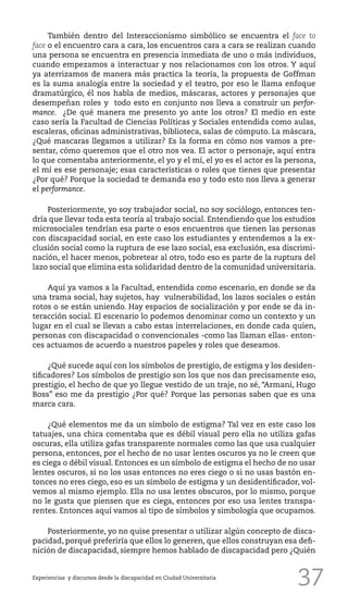 37
También dentro del Interaccionismo simbólico se encuentra el face to
face o el encuentro cara a cara, los encuentros cara a cara se realizan cuando
una persona se encuentra en presencia inmediata de uno o más individuos,
cuando empezamos a interactuar y nos relacionamos con los otros. Y aquí
ya aterrizamos de manera más practica la teoría, la propuesta de Goffman
es la suma analogía entre la sociedad y el teatro, por eso le llama enfoque
dramatúrgico, él nos habla de medios, máscaras, actores y personajes que
desempeñan roles y todo esto en conjunto nos lleva a construir un perfor-
mance. ¿De qué manera me presento yo ante los otros? El medio en este
caso sería la Facultad de Ciencias Políticas y Sociales entendida como aulas,
escaleras, oficinas administrativas, biblioteca, salas de cómputo. La máscara,
¿Qué mascaras llegamos a utilizar? Es la forma en cómo nos vamos a pre-
sentar, cómo queremos que el otro nos vea. El actor o personaje, aquí entra
lo que comentaba anteriormente, el yo y el mí, el yo es el actor es la persona,
el mí es ese personaje; esas características o roles que tienes que presentar
¿Por qué? Porque la sociedad te demanda eso y todo esto nos lleva a generar
el performance.
Posteriormente, yo soy trabajador social, no soy sociólogo, entonces ten-
dría que llevar toda esta teoría al trabajo social. Entendiendo que los estudios
microsociales tendrían esa parte o esos encuentros que tienen las personas
con discapacidad social, en este caso los estudiantes y entendemos a la ex-
clusión social como la ruptura de ese lazo social, esa exclusión, esa discrimi-
nación, el hacer menos, pobretear al otro, todo eso es parte de la ruptura del
lazo social que elimina esta solidaridad dentro de la comunidad universitaria.
Aquí ya vamos a la Facultad, entendida como escenario, en donde se da
una trama social, hay sujetos, hay vulnerabilidad, los lazos sociales o están
rotos o se están uniendo. Hay espacios de socialización y por ende se da in-
teracción social. El escenario lo podemos denominar como un contexto y un
lugar en el cual se llevan a cabo estas interrelaciones, en donde cada quien,
personas con discapacidad o convencionales -como las llaman ellas- enton-
ces actuamos de acuerdo a nuestros papeles y roles que deseamos.
¿Qué sucede aquí con los símbolos de prestigio, de estigma y los desiden-
tificadores? Los símbolos de prestigio son los que nos dan precisamente eso,
prestigio, el hecho de que yo llegue vestido de un traje, no sé, “Armani, Hugo
Boss” eso me da prestigio ¿Por qué? Porque las personas saben que es una
marca cara.
¿Qué elementos me da un símbolo de estigma? Tal vez en este caso los
tatuajes, una chica comentaba que es débil visual pero ella no utiliza gafas
oscuras, ella utiliza gafas transparente normales como las que usa cualquier
persona, entonces, por el hecho de no usar lentes oscuros ya no le creen que
es ciega o débil visual. Entonces es un símbolo de estigma el hecho de no usar
lentes oscuros, si no los usas entonces no eres ciego o si no usas bastón en-
tonces no eres ciego, eso es un símbolo de estigma y un desidentificador, vol-
vemos al mismo ejemplo. Ella no usa lentes obscuros, por lo mismo, porque
no le gusta que piensen que es ciega, entonces por eso usa lentes transpa-
rentes. Entonces aquí vamos al tipo de símbolos y simbología que ocupamos.
Posteriormente, yo no quise presentar o utilizar algún concepto de disca-
pacidad, porqué preferiría que ellos lo generen, que ellos construyan esa defi-
nición de discapacidad, siempre hemos hablado de discapacidad pero ¿Quién
Experiencias y discursos desde la discapacidad en Ciudad Universitaria
 