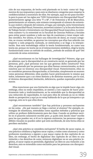 39
ción de sus respuestas, de hecho está planteado en la tesis -como tal- frag-
mentos de sus respuestas y para esto se diseñaron categorías para respetar la
confidencialidad y anonimato de ellos. Por ejemplo, aquí se me paso escribir-
la pero la puse así: las siglas son “UDV Universitario con Discapacidad Visual”
posteriormente agrego una letra “F o M”, F de Femenino y M de Masculino,
posteriormente un número, este número corresponde al número de entrevis-
ta que realicé y después del número, el lugar, por ejemplo, sería Universitario
con DiscapacidadVisual, Femenino, entrevista número 2 y la Escuela Nacional
de Trabajo Social o Universitario con Discapacidad Visual masculino, la entre-
vista número 4 y lo entrevisté en la Facultad de Ciencias Políticas y Sociales
para evitar poner nombres y todo ese tipo de cuestiones y tener mayor vali-
dez científica. Por último, se hace una reducción de datos, se cruzan catego-
rías, se cruzan variables, se generan los conceptos que ellos han referido con
respecto a cada pregunta realizada, se sistematiza y se llega a la interpre-
tación. Para esta metodología utilice la teoría fundamentada, no como una
teoría eje, porque mi teoría eje es el interaccionismo simbólico, elegí la teoría
fundamentada como un método de análisis, ¿método de análisis de qué? Del
contenido de estas entrevistas.
¿Qué encontramos en los hallazgos de investigación? Primero, algo que
ya sabemos, que la discapacidad es un constructo social, es generado por las
personas, pero ¿Qué personas son las que generan dicho constructo? Para
ellos, es generado por las personas que ellos llaman convencionales, es decir
nosotros que no tenemos una discapacidad visual. Posteriormente, ellos no
se consideran personas discapacitadas, ni limitadas, simplemente se asumen
como personas diferentes; ellos pueden hacer prácticamente lo mismo que
todos, solamente que a un ritmo distinto y de distintas maneras, por lo cual,
el término discapacidad, limitación, deficiencia, quedan superados práctica-
mente.
Ellos mencionan que una limitación es algo que te impide hacer algo, sin
embargo, ellos no están impedidos, se sienten y son capaces de hacer prác-
ticamente todo y, tradicionalmente, se ha entendido que la discapacidad es
una reducción de capacidades, lo cual para ellos de entrada ya no es válido
desde su perspectiva y aquí yo no estoy hablando de lo que yo interpreto o yo
supongo, esto es lo que ellos dicen.
¿Qué encontramos también? Que hay prácticas y procesos excluyentes
en las aulas. ¿De qué manera se llega a excluir al alumno? Por ejemplo, es-
trategias de enseñanza, entendidas como aquellos métodos y prácticas que
utiliza un profesor didácticamente para dar clase. Cuando un profesor escri-
be en el pizarrón solamente escribe pero ¿a quién está dando clase? escribe
para los que pueden ver, si él no lo expresa oralmente, las personas ciegas o
débiles visuales no pueden saber qué está escribiendo, de esta forma ellos se
perciben excluidos.
¿Qué otra práctica se considera excluyente? El hecho de sacar copias, es
una práctica cotidiana y legitima sacar copias, a todos como alumnos y como
profesores mandamos a alguien a que saque copias de dos capítulos de un
libro, sin embargo, el hecho de digitalizar dos capítulos de un libro es una
violación a los derechos de autor, entonces digitalizar no es una práctica le-
gitima, el sacar copias es permitido, digitalizar un libro es una violación a los
derechos, esto es entendido como exclusión para las personas con discapaci-
dad visual.
Experiencias y discursos desde la discapacidad en Ciudad Universitaria
 
