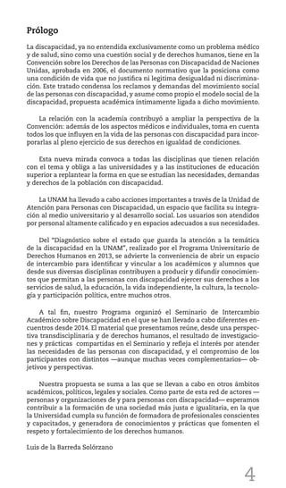4
Prólogo
La discapacidad, ya no entendida exclusivamente como un problema médico
y de salud, sino como una cuestión social y de derechos humanos, tiene en la
Convención sobre los Derechos de las Personas con Discapacidad de Naciones
Unidas, aprobada en 2006, el documento normativo que la posiciona como
una condición de vida que no justifica ni legitima desigualdad ni discrimina-
ción. Este tratado condensa los reclamos y demandas del movimiento social
de las personas con discapacidad, y asume como propio el modelo social de la
discapacidad, propuesta académica íntimamente ligada a dicho movimiento.
La relación con la academia contribuyó a ampliar la perspectiva de la
Convención: además de los aspectos médicos e individuales, toma en cuenta
todos los que influyen en la vida de las personas con discapacidad para incor-
porarlas al pleno ejercicio de sus derechos en igualdad de condiciones.
Esta nueva mirada convoca a todas las disciplinas que tienen relación
con el tema y obliga a las universidades y a las instituciones de educación
superior a replantear la forma en que se estudian las necesidades, demandas
y derechos de la población con discapacidad.
La UNAM ha llevado a cabo acciones importantes a través de la Unidad de
Atención para Personas con Discapacidad, un espacio que facilita su integra-
ción al medio universitario y al desarrollo social. Los usuarios son atendidos
por personal altamente calificado y en espacios adecuados a sus necesidades.
Del “Diagnóstico sobre el estado que guarda la atención a la temática
de la discapacidad en la UNAM”, realizado por el Programa Universitario de
Derechos Humanos en 2013, se advierte la conveniencia de abrir un espacio
de intercambio para identificar y vincular a los académicos y alumnos que
desde sus diversas disciplinas contribuyen a producir y difundir conocimien-
tos que permitan a las personas con discapacidad ejercer sus derechos a los
servicios de salud, la educación, la vida independiente, la cultura, la tecnolo-
gía y participación política, entre muchos otros.
A tal fin, nuestro Programa organizó el Seminario de Intercambio
Académico sobre Discapacidad en el que se han llevado a cabo diferentes en-
cuentros desde 2014. El material que presentamos reúne, desde una perspec-
tiva transdisciplinaria y de derechos humanos, el resultado de investigacio-
nes y prácticas compartidas en el Seminario y refleja el interés por atender
las necesidades de las personas con discapacidad, y el compromiso de los
participantes con distintos ––aunque muchas veces complementarios–– ob-
jetivos y perspectivas.
Nuestra propuesta se suma a las que se llevan a cabo en otros ámbitos
académicos, políticos, legales y sociales. Como parte de esta red de actores ––
personas y organizaciones de y para personas con discapacidad–– esperamos
contribuir a la formación de una sociedad más justa e igualitaria, en la que
la Universidad cumpla su función de formadora de profesionales conscientes
y capacitados, y generadora de conocimientos y prácticas que fomenten el
respeto y fortalecimiento de los derechos humanos.
Luis de la Barreda Solórzano
 