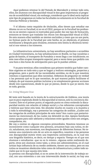 40
Aquí podemos retomar lo del Tratado de Marrakech y revisar todo esto,
ellos, los alumnos con discapacidad visual le dan gran importancia al progra-
ma de accesibilidad visual, sin embargo, consideran que lo ideal sería replicar
este tipo de programas en todas las facultades no solamente en la Facultad de
Ciencias Políticas y Sociales.
Y el idioma como requisito de titulación, ellos tienen que estudiar ese
idioma no en su Facultad, si no en el CELE, porque en la Facultad los profeso-
res no se sienten capaces ni instruidos para poder dar ese tipo de formación,
entonces se tienen que trasladar los chicos con discapacidad visual al CELE.
De esta manera ellos también se sienten excluidos y creen que no son parte,
no forman parte de la Facultad por este hecho, es un obstáculo, el primero
movilizarse y después para titularse, entonces esto limita la eficiencia termi-
nal si nos vamos a los números.
La infraestructura universitaria, no hay semáforos parlantes o accesibles
en Ciudad Universitaria, no hay señalizaciones en Braille, no hay canaletas o
guías de bastón, el transporte de Pumabús a veces llega a ser insuficiente; en
este caso ellos ocupan transporte especial, pero a veces tiene que pedirlo con
una hora o dos horas de anticipación para que lo puedan utilizar.
Y ya para terminar, ellos consideran que primero tendría que haber cam-
bios urgentes en todo esto y que se hagan y realicen estrategias, proyectos y
programas, pero a partir de las necesidades sentidas, no de lo que nosotros
creemos o suponemos que ellos necesitan. Debemos de preguntar en verdad
a las personas qué es lo que necesitan, de qué manera podría facilitarse el
trabajo, de qué manera podrían incluirse y no simplemente generar acciones
desde mis suposiciones, desde lo que yo pienso, desde lo que yo siento. Eso
es todo, gracias.
Lic. Irving Vázquez Cruz
Mi tesis está basada en la teoría de la estructuración de Giddens, una teoría
que es poco explorada desde la discapacidad al menos, solo la conciencia dis-
cursiva. Éste es el primer punto, el segundo punto es cómo entiendo la disca-
pacidad motriz con relación al trabajo social y a los referentes conceptuales
y teóricos que tiene esta tesis. Sin ahondar mucho en cuanto a la muestra y
a toda la metodología, voy a presentar las categorías de análisis. ¿Cuáles son
las categorías de análisis principales de esta tesis? Son cuatro que posterior-
mente las mencionaré, de las cuales me detendré en dos: Apoyos familiares
como apoyos para salir adelante y relaciones entre iguales como son amigos,
compañeros, etc.
Me voy a centrar en algunos conceptos primordiales. Nosotros tenemos un
inconsciente como cualquier otra persona, actuamos bajo una rutina, es de-
cir, saludamos, nos movemos, nos desplazamos de diferentes formas. No te-
nemos una conciencia aún de un acto en específico, nosotros o las personas
con discapacidad motriz viven una trayectoria universitaria, en la cual ven
una biografía histórica, es decir, en tiempo y espacio. Tiempo en el que son
alumnos o estudiantes -que no es lo mismo-, algunos están realizando de-
porte, otros son alumnos como tales, u otros son administrativos, en el cual
actúan bajo influencia de su medio ambiente, tienen una rutina, pero en esa
rutina se muestran obstáculos tales como de infraestructura y sobre todo so-
ciales que es lo que aqueja esta tesis.
La persona con discapacidad, si no es antes de la intervención de trabajo so-
cial, con una entrevista o con una intervención desde lo social, no hay una
Experiencias y discursos desde la discapacidad en Ciudad Universitaria
 