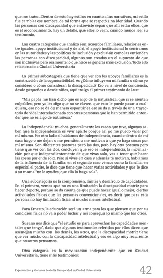 42
que me traten. Dentro de esto hay estilos en cuanto a las narrativas, mi estilo
fue cambiar ese nombre, de tal forma que se respetó una identidad. Cuando
las personas con discapacidad que entreviste sepan que ahí están ellos, que
es el reconocimiento, hay un detalle, que ellos lo vean, cuando menos leer su
testimonio.
Las cuatro categorías que analizo son: acuerdos familiares, relaciones en-
tre iguales, apoyo institucional y de ahí, el apoyo institucional lo centramos
en las autoridades y las políticas de inclusión y exclusión como las entienden
las personas con discapacidad, algunas son creadas en el supuesto de que
son inclusivas pero realmente lo que hace es generar más exclusión.Todo ello
relacionado a Ciudad Universitaria
La primer subcategoría que tiene que ver con los apoyos familiares es la
construcción de la cognoscibilidad, es ¿Cómo influye en mi familia o cómo yo
considero o cómo consideran la discapacidad? Eso va a nivel de conciencia,
desde pequeños o desde niños, aquí traigo el primer testimonio de Luz:
“Mis papás me han dicho que es algo de la naturaleza, que si se sienten
culpables, pero yo les digo que no se claven, que esto le puede pasar a cual-
quiera, eso no se da de manera espontánea eso se da a través de una trayec-
toria de vida interrelacionada con otras personas que le han permitido enten-
der que no es algo de extrañeza.”
La independencia: muchos, generalmente los casos que tuve, algunos sa-
ben que la independencia es vivir aparte porque así yo me puedo valer por
mí mismo. Por otro lado si hablamos de independencia, cuando dentro de mi
casa hago o me dejan o me permiten o me motivan a que yo haga cosas por
mí misma. Son diferentes posturas pero las dos, pero hay otra postura pero
tiene que ver con las dos, concluyen que eso es independencia, la moviliza-
ción por que independientemente de que vivas solo, vas a tener que hacer
las cosas por ende solo. Pero si vives en casa y además te motivan, hablamos
de la influencia de la familia; en el segundo caso vemos como la familia, en
especial el padre, le dice que tiene que hacer varias actividades y que le dice
a su mama “no le ayudes, que ella lo haga sola”.
Una subcategoría es la comprensión, límites y desarrollo de capacidades.
En el primero, vemos que no es una limitación la discapacidad motriz para
hacer deporte, porque se da cuenta de que puede hacer, igual o mejor, ciertas
actividades físicas que las personas convencionales, es decir que para esta
persona no hay limitación física ni mucho menos intelectual.
Para Ernesto, la educación será un arma para los que piensen que por su
condición física no va a poder luchar y así conseguir lo mismo que los otros.
Susana nos dice que “el estudio es para aprovechar las capacidades men-
tales que tengo”, dado que algunos testimonios referidos por ellos dicen que
asemejan mucho con los demás, los otros, que la discapacidad motriz tiene
que ver mucho con la discapacidad intelectual y eso es algo muy recurrente
que nosotros pensamos.
Otra categoría es la movilización independiente que en Ciudad
Universitaria, tiene más testimonios:
Experiencias y discursos desde la discapacidad en Ciudad Universitaria
 