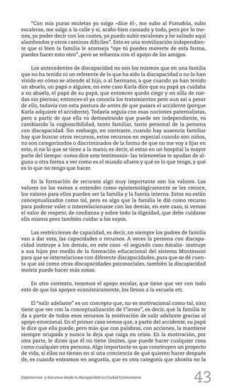 43
“Con mis puras muletas yo salgo –dice él-, me subo al Pumabús, subo
escaleras, me salgo a la calle y sí, acabo bien cansado y todo, pero por lo me-
nos, ya poder decir con los cuates, ya puedo subir escalones y he saltado aquí
alambrados y otros caminos difíciles”. Esto es una movilización independien-
te que si bien la familia le aconseja “oye tú puedes moverte de esta forma,
puedes hacer esto otro”, pero se refuerza con el apoyo de los amigos.
Los antecedentes de discapacidad no son los mismos que en una familia
que no ha tenido ni un referente de lo que ha sido la discapacidad o no lo han
vivido en cómo se atiende al hijo, o al hermano, a que cuando ya han tenido
un abuelo, un papá o alguien, en este caso Karla dice que su papá ya cuidaba
a su abuelo, el papá de su papá, que entonces quedo ciego y en silla de rue-
das sin piernas; entonces el ya conocía los tratamientos pero aun así a pesar
de ello, todavía con esta postura de antes de que pasara el accidente (porque
Karla adquiere el accidente). Todavía seguía con esas nociones paternalistas,
pero a partir de que ella va demostrando que puede ser independiente, va
cambiando la cognoscibilidad, tanto familiar, tanto personal de la persona
con discapacidad. Sin embargo, en contraste, cuando hay ausencia familiar
hay que buscar otros recursos, estos recursos en especial cuando son niños,
no son categorizados o discriminados de la forma de que no me voy a fijar en
esto, si no lo que se tiene a la mano, es decir, si estas en un hospital la mayor
parte del tiempo -como dice este testimonio- las telenovelas te ayudan de al-
guna u otra forma a ver como es el mundo afuera y qué es lo que tengo, y qué
es lo que no tengo que hacer.
En la formación de recursos algo muy importante son los valores. Los
valores no los vamos a entender como epistemológicamente se les conoce,
los valores para ellos pueden ser la familia y la fuerza interna. Estos no están
conceptualizados como tal, pero es algo que la familia le dió como recurso
para poderse valer o interrelacionarse con los demás, en este caso, si vemos
el valor de respeto, de confianza y sobre todo la dignidad, que debe cuidarse
ella misma pero también cuidar a los suyos.
Las restricciones de capacidad, es decir, no siempre los padres de familia
van a dar esto, las capacidades o recursos. A veces la persona con discapa-
cidad instruye a los demás, en este caso -el segundo caso Amalia- instruye
a sus hijos por medio de la formación educacional del sistema Montessori
para que se interrelacione con diferente discapacidades, para que se dé cuen-
ta que así como otras discapacidades psicosociales, también la discapacidad
motriz puede hacer más cosas.
En otro contexto, tenemos el apoyo escolar, que tiene que ver con todo
esto de que los apoyen económicamente, los llevan a la escuela etc.
El “salir adelante” es un concepto que, no es motivacional como tal, sino
tiene que ver con la conceptualización de t”ienes”, es decir, que la familia te
da a partir de todos esos recursos la motivación de salir adelante gracias al
apoyo emocional. En el primer caso vemos que, a partir del accidente, su papá
le dice que ella puede, pero más que con palabras, con acciones, la mantiene
siempre ocupada y nunca la deja que caiga en crisis. En la motivación, por
otra parte, le dicen que él no tiene límites, que puede hacer cualquier cosa
como cualquier otra persona. Algo importante es que construyen un proyecto
de vida, si ellos no tienen en sí una conciencia de qué quieren hacer después
de, es cuando entramos en angustia, que es otra categoría que ahorita no la
Experiencias y discursos desde la discapacidad en Ciudad Universitaria
 
