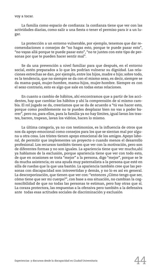 44Experiencias y discursos desde la discapacidad en Ciudad Universitaria
voy a tocar.
La familia como espacio de confianza: la confianza tiene que ver con las
actividades diarias, como salir a una fiesta o tener el permiso para ir a un lu-
gar.
La protección a un entorno vulnerable, por ejemplo, tenemos que dar re-
comendaciones o consejos de “no hagas esto, porque te puede pasar esto”,
“no vayas allá porque te puede pasar esto”, “no te juntes con este tipo de per-
sonas por que te pueden hacer sentir mal”.
Se da una prevención a nivel familiar para que después, en el entorno
social, estén preparados a lo que les podrían vulnerar su dignidad. Las rela-
ciones estrechas se dan, por ejemplo, entre los hijos, madre e hijo; sobre todo,
es la tendencia, que no siempre se da con el mismo sexo, es decir, siempre se
da mama-papá, mujer-hombre, mama-hijos, mujer-hombre. Siempre es con
el sexo contrario, esto es algo que sale en todas estas relaciones.
En cuanto a cambio de hábitos, ahí encontramos que a partir de los acci-
dentes, hay que cambiar los hábitos y ahí la comprensión de sí mismo cam-
bia. El rol jugado se da, creeríamos que se da de acuerdo a “tú vas hacer esto,
porque como posiblemente no te puedes desplazar bien no vas a poder ba-
rrer”, pero no, para ellos, para la familia ya no hay límites, igual lavan los tras-
tes, barren, trapean, lavan los vidrios, hacen lo mismo.
La última categoría, ya no con testimonios, es la influencia de otros que
nos da apoyo emocional como consejos para los que se sientan mal por algu-
na u otra cosa. Los tristes tienen apoyo emocional de los amigos. Apoyo labo-
ral, de permitir que implementes un proyecto o cuando menos el desarrollo
profesional. Los recursos también tienen que ver con la motivación, pero son
de diferentes formas y no son iguales. La apariencia tiene que ver mucho,ahí
ya hablamos de la exclusión, porque apariencia tiene que ver con todo esto,
de que en ocasiones se trata “mejor” a la persona, digo “mejor”, porque se le
da mucha asistencia; es una ayuda muy paternalista a la persona que esté en
silla de ruedas que la que usa bastón. La apariencia también cree que las per-
sonas con discapacidad son introvertidas y demás, y no lo es así en general.
La descorporización, que tienen que ver con: “entonces ¿Cómo tengo que ser,
cómo tiene que ser mi cuerpo?”, con base a esa situación, no cambian la cog-
noscibilidad de que no todas las personas te estiman, pero hay otras que sí.
La coraza protectora, las respuestas a la ofensiva pero también a la defensiva
ante todas esas actitudes sociales de discriminación y exclusión
 