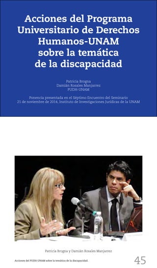 45
Patricia Brogna y Damián Rosales Manjarrez
Acciones del Programa
Universitario de Derechos
Humanos-UNAM
sobre la temática
de la discapacidad
Patricia Brogna
Damián Rosales Manjarrez
PUDH-UNAM
Ponencia presentada en el Séptimo Encuentro del Seminario
21 de noviembre de 2014, Instituto de Investigaciones Jurídicas de la UNAM
Acciones del PUDH-UNAM sobre la temática de la discapacidad.
 