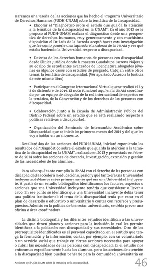 46
Haremos una reseña de las acciones que ha hecho el Programa Universitario
de Derechos Humanos (PUDH-UNAM) sobre la temática de la discapacidad:
•	 Elaborar el “Diagnóstico sobre el estado que guarda la atención
a la temática de la discapacidad en la UNAM”. En el año 2012 se le
propuso al PUDH-UNAM realizar el diagnostico desde una perspec-
tiva de derechos humanos, muy generosamente y con muchísima
disposición el Dr. Luis de la Barreda aceptó hacer esta investigación
que fue como ponerle una lupa sobre la cabeza de la UNAM y ver qué
estaba haciendo la Universidad respecto a discapacidad.
•	 Defensa de los derechos humanos de personas con discapacidad
desde Clínica Jurídica donde la maestra Guadalupe Barrena Nájera y
su equipo de estudiantes avanzados de licenciatura, abogados jóve-
nes en algunos casos con estudios de posgrado, trabajan entre otros
temas, la temática de discapacidad. (Ver apartado Acceso a la Justicia
de este mismo libro)
•	 Participar en el Congreso Internacional Virtual que se realizó el 4 y
5 de diciembre de 2014. El nodo funcionó aquí en la UNAM coordina-
do por un equipo de abogados de la red internacional de expertos en
la temática, de la Convención y de los derechos de las personas con
discapacidad.
•	 Colaboración junto a la Escuela de Administración Pública del
Distrito Federal sobre un estudio que se está realizando respecto a
políticas relativas a discapacidad.
•	 Organización del Seminario de Intercambio Académico sobre
Discapacidad que se inició los primeros meses del 2014 y del que les
voy a hablar en un momento.
Detallaré dos de las acciones del PUDH-UNAM, iniciaré exponiendo los
resultados del “Diagnóstico sobre el estado que guarda la atención a la temá-
tica de la discapacidad en la UNAM”, realizado en 2013 y presentado en febre-
ro de 2014 sobre las acciones de docencia, investigación, extensión y gestión
de las necesidades de los alumnos..
Para saber qué tanto cumplía la UNAM con el derecho de las personas con
discapacidad a acceder a la educación superior y qué tanto era una Universidad
incluyente, debíamos saber primeramente qué era una Universidad incluyen-
te. A partir de un estudio bibliográfico identificamos los factores, aspectos o
acciones que una Universidad incluyente tendría que considerar o llevar a
cabo. En ese punto se identificó que una Universidad incluyente debía tener
una política institucional: el tema de la discapacidad tenía que estar en el
plan de desarrollo o educativo o universitario y contar con recursos y presu-
puestos. Además en la política de bienestar universitario, se debía prever una
oficina o área coordinadora.
La distinta bibliografía y los diferentes estudios identifican a las univer-
sidades que tienen planes y acciones para la inclusión lo cual les permite
identificar a la población con discapacidad y sus necesidades. Otro de los
prerrequisitos identificados es el personal capacitado, en el sentido que ten-
ga la formación y la información; contar, por ejemplo, con un voluntariado
o un servicio social que trabaje en ciertas acciones necesarias para apoyar
o cubrir las necesidades de las personas con discapacidad. En el estudio nos
enfocamos específicamente hacia los alumnos, pero las acciones de atención
a la discapacidad bien pueden pensarse para la comunidad universitaria en
Acciones del PUDH-UNAM sobre la temática de la discapacidad.
 