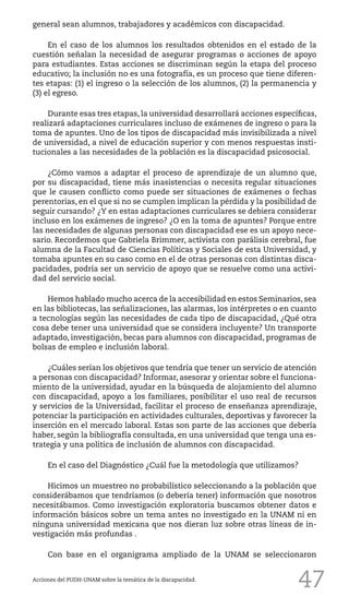 47
general sean alumnos, trabajadores y académicos con discapacidad.
En el caso de los alumnos los resultados obtenidos en el estado de la
cuestión señalan la necesidad de asegurar programas o acciones de apoyo
para estudiantes. Estas acciones se discriminan según la etapa del proceso
educativo; la inclusión no es una fotografía, es un proceso que tiene diferen-
tes etapas: (1) el ingreso o la selección de los alumnos, (2) la permanencia y
(3) el egreso.
Durante esas tres etapas, la universidad desarrollará acciones específicas,
realizará adaptaciones curriculares incluso de exámenes de ingreso o para la
toma de apuntes. Uno de los tipos de discapacidad más invisibilizada a nivel
de universidad, a nivel de educación superior y con menos respuestas insti-
tucionales a las necesidades de la población es la discapacidad psicosocial.
¿Cómo vamos a adaptar el proceso de aprendizaje de un alumno que,
por su discapacidad, tiene más inasistencias o necesita regular situaciones
que le causen conflicto como puede ser situaciones de exámenes o fechas
perentorias, en el que si no se cumplen implican la pérdida y la posibilidad de
seguir cursando? ¿Y en estas adaptaciones curriculares se debiera considerar
incluso en los exámenes de ingreso? ¿O en la toma de apuntes? Porque entre
las necesidades de algunas personas con discapacidad ese es un apoyo nece-
sario. Recordemos que Gabriela Brimmer, activista con parálisis cerebral, fue
alumna de la Facultad de Ciencias Políticas y Sociales de esta Universidad, y
tomaba apuntes en su caso como en el de otras personas con distintas disca-
pacidades, podría ser un servicio de apoyo que se resuelve como una activi-
dad del servicio social.
Hemos hablado mucho acerca de la accesibilidad en estos Seminarios, sea
en las bibliotecas, las señalizaciones, las alarmas, los intérpretes o en cuanto
a tecnologías según las necesidades de cada tipo de discapacidad, ¿Qué otra
cosa debe tener una universidad que se considera incluyente? Un transporte
adaptado, investigación, becas para alumnos con discapacidad, programas de
bolsas de empleo e inclusión laboral.
¿Cuáles serían los objetivos que tendría que tener un servicio de atención
a personas con discapacidad? Informar, asesorar y orientar sobre el funciona-
miento de la universidad, ayudar en la búsqueda de alojamiento del alumno
con discapacidad, apoyo a los familiares, posibilitar el uso real de recursos
y servicios de la Universidad, facilitar el proceso de enseñanza aprendizaje,
potenciar la participación en actividades culturales, deportivas y favorecer la
inserción en el mercado laboral. Estas son parte de las acciones que debería
haber, según la bibliografía consultada, en una universidad que tenga una es-
trategia y una política de inclusión de alumnos con discapacidad.
En el caso del Diagnóstico ¿Cuál fue la metodología que utilizamos?
Hicimos un muestreo no probabilístico seleccionando a la población que
considerábamos que tendríamos (o debería tener) información que nosotros
necesitábamos. Como investigación exploratoria buscamos obtener datos e
información básicos sobre un tema antes no investigado en la UNAM ni en
ninguna universidad mexicana que nos dieran luz sobre otras líneas de in-
vestigación más profundas .
Con base en el organigrama ampliado de la UNAM se seleccionaron
Acciones del PUDH-UNAM sobre la temática de la discapacidad.
 