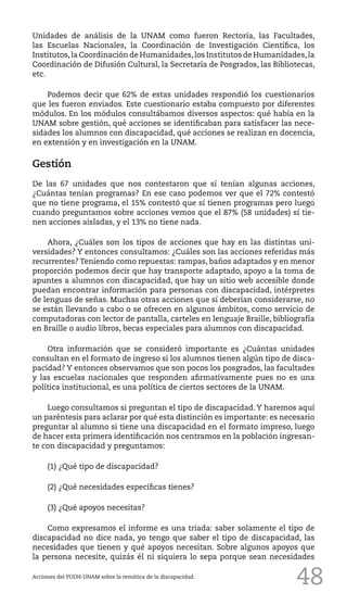 48
Unidades de análisis de la UNAM como fueron Rectoría, las Facultades,
las Escuelas Nacionales, la Coordinación de Investigación Científica, los
Institutos,la Coordinación de Humanidades,los Institutos de Humanidades,la
Coordinación de Difusión Cultural, la Secretaría de Posgrados, las Bibliotecas,
etc.
Podemos decir que 62% de estas unidades respondió los cuestionarios
que les fueron enviados. Este cuestionario estaba compuesto por diferentes
módulos. En los módulos consultábamos diversos aspectos: qué había en la
UNAM sobre gestión, qué acciones se identificaban para satisfacer las nece-
sidades los alumnos con discapacidad, qué acciones se realizan en docencia,
en extensión y en investigación en la UNAM.
Gestión
De las 67 unidades que nos contestaron que sí tenían algunas acciones,
¿Cuántas tenían programas? En ese caso podemos ver que el 72% contestó
que no tiene programa, el 15% contestó que sí tienen programas pero luego
cuando preguntamos sobre acciones vemos que el 87% (58 unidades) sí tie-
nen acciones aisladas, y el 13% no tiene nada.
Ahora, ¿Cuáles son los tipos de acciones que hay en las distintas uni-
versidades? Y entonces consultamos: ¿Cuáles son las acciones referidas más
recurrentes? Teniendo como repuestas: rampas, baños adaptados y en menor
proporción podemos decir que hay transporte adaptado, apoyo a la toma de
apuntes a alumnos con discapacidad, que hay un sitio web accesible donde
puedan encontrar información para personas con discapacidad, intérpretes
de lenguas de señas. Muchas otras acciones que sí deberían considerarse, no
se están llevando a cabo o se ofrecen en algunos ámbitos, como servicio de
computadoras con lector de pantalla, carteles en lenguaje Braille, bibliografía
en Braille o audio libros, becas especiales para alumnos con discapacidad.
Otra información que se consideró importante es ¿Cuántas unidades
consultan en el formato de ingreso si los alumnos tienen algún tipo de disca-
pacidad? Y entonces observamos que son pocos los posgrados, las facultades
y las escuelas nacionales que responden afirmativamente pues no es una
política institucional, es una política de ciertos sectores de la UNAM.
Luego consultamos si preguntan el tipo de discapacidad. Y haremos aquí
un paréntesis para aclarar por qué esta distinción es importante: es necesario
preguntar al alumno si tiene una discapacidad en el formato impreso, luego
de hacer esta primera identificación nos centramos en la población ingresan-
te con discapacidad y preguntamos:
(1) ¿Qué tipo de discapacidad?
(2) ¿Qué necesidades específicas tienes?
(3) ¿Qué apoyos necesitas?
Como expresamos el informe es una triada: saber solamente el tipo de
discapacidad no dice nada, yo tengo que saber el tipo de discapacidad, las
necesidades que tienen y qué apoyos necesitan. Sobre algunos apoyos que
la persona necesite, quizás él ni siquiera lo sepa porque sean necesidades
Acciones del PUDH-UNAM sobre la temática de la discapacidad.
 