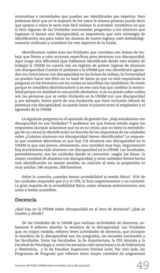 49
normativas o necesidades que puedan ser identificadas por expertos. Pero
podemos decir que en la mayoría de los casos la misma persona pueda decir
qué apoyos o cómo le sería más fácil realizar la actividad. Insistimos en que
si bien algunas de las Unidades encuestadas preguntan a los alumnos que
ingresan si tienen una discapacidad, es importante que esta estrategia de
identificación sea para todos los alumno de nuevo ingreso, esté metodológi-
camente unificada y considere los tres aspectos de la tríada.
Identificamos cuáles eran las Unidades que contaban con bolsas de tra-
bajo que llevan a cabo acciones específicas para personas con discapacidad.
Aquí surge otra dificultad (que habíamos identificado desde otro ámbito de
trabajo) la UNAM no cuenta con un registro de primer ingreso de alumnos
con discapacidad Cuando le pedimos a la UNAM que nos identificara egresa-
dos con licenciatura con discapacidad en las bolsas de trabajo, la Universidad
no pueden hacer ese filtro en su base de datos ya que no está requisitada la
pregunta en los formatos con los cuales se inscribían los candidatos. Se omite
porque se considera discriminatorio y en ese caso hay que cambiar la menta-
lidad porque en realidad es una acción afirmativa: si yo no puedo saber cuáles
son las personas que se están titulando en la UNAM con una discapacidad
y, por ejemplo, formo parte de una fundación que hace inclusión laboral de
personas con discapacidad, no puedo hacer el puente entre el empleador y el
egresado de la UNAM.
La siguiente pregunta en el apartado de gestión fue: ¿Hay estudiantes con
discapacidad en sus Unidades? Y podemos ver que hemos tenido según las
respuestas (aunque aclaramos que no es su censo, que no tiene la metodolo-
gía de un censo) la identificación en función de las respuestas de las unidades
sobre ¿Cuántos alumnos con discapacidad tienen identificados? La respues-
ta que nosotros obtuvimos es que hay 514 alumnos con discapacidad en la
UNAM lo que nos parece, obviamente, una cantidad muy baja. Seguramente
hay muchísimos más alumnos con discapacidad en la UNAM. Las facultades,
previsiblemente, son las unidades donde se concentra –según los datos- la
mayor cantidad de alumnos con discapacidad, y otras unidades tienen hecha
esta identificación en menor medida; en relación al sexo, la proporción es
muy similar: 246 mujeres, 268 hombres.
Sobre la consulta ¿ustedes tienen accesibilidad al medio físico? 81% de
las unidades respondió que sí y el 19%, lo hizo negativamente o no contestó.
La gran mayoría de la accesibilidad física, como veíamos anteriormente, son
aulas o baños accesibles.
Docencia
¿Qué hay en la UNAM sobre discapacidad en el área de docencia? ¿Qué se
enseña y dónde?
De las Unidades de la UNAM que realizan actividades de docencia, so-
lamente 8 refieren abordar la temática de la discapacidad. Las Unidades
que, en mayor medida, refieren tener actividades de docencia, que incluyan
la temática de la discapacidad son los posgrados, las escuelas nacionales y
las facultades. Entre las facultades: la de Arquitectura, la FES Iztacala y la
Facultad de Psicología y entre las escuelas cabe mencionar a la de Enfermería
y Obstetricia, y la de Estudios Superiores Unidad León. Por otro lado, los
Programas de Posgrado que refieren tener mayor cantidad de asignaturas
Acciones del PUDH-UNAM sobre la temática de la discapacidad.
 