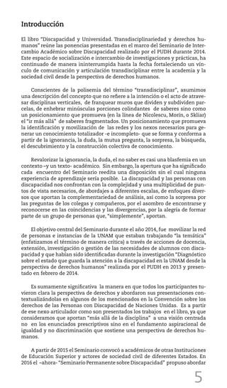 5
Introducción
El libro “Discapacidad y Universidad. Transdisciplinariedad y derechos hu-
manos” reúne las ponencias presentadas en el marco del Seminario de Inter-
cambio Académico sobre Discapacidad realizado por el PUDH durante 2014.
Este espacio de socialización e intercambio de investigaciones y prácticas, ha
continuado de manera ininterrumpida hasta la fecha fortaleciendo un vín-
culo de comunicación y articulación transdisciplinar entre la academia y la
sociedad civil desde la perspectiva de derechos humanos.
Conscientes de la polisemia del término “transdisciplinar”, asumimos
una descripción del concepto que no refiere a la intención o el acto de atrave-
sar disciplinas verticales, de franquear muros que dividen y subdividen par-
celas, de enhebrar minúsculas porciones colindantes de saberes sino como
un posicionamiento que promueva (en la línea de Nicolescu, Morín, o Skliar)
el “ir más allá” de saberes fragmentados. Un posicionamiento que promueva
la identificación y movilización de las redes y los nexos necesarios para ge-
nerar un conocimiento totalizador -e incompleto- que se forma y conforma a
partir de la ignorancia, la duda, la mutua pregunta, la sorpresa, la búsqueda,
el descubrimiento y la construcción colectiva de conocimiento.
Revalorizar la ignorancia, la duda, el no saber es casi una blasfemia en un
contexto –y un texto- académico. Sin embargo, la apertura que ha significado
cada encuentro del Seminario reedita una disposición sin el cual ninguna
experiencia de aprendizaje sería posible. La discapacidad y las personas con
discapacidad nos confrontan con la complejidad y una multiplicidad de pun-
tos de vista necesarios, de abordajes a diferentes escalas, de enfoques diver-
sos que aportan la complementariedad de análisis, así como la sorpresa por
las preguntas de los colegas y compañeros, por el asombro de encontrarse y
reconocerse en las coincidencias y las divergencias, por la alegría de formar
parte de un grupo de personas que, “simplemente”, aportan.
El objetivo central del Seminario durante el año 2014, fue movilizar la red
de personas e instancias de la UNAM que estaban trabajando “la temática”
(enfatizamos el término de manera crítica) a través de acciones de docencia,
extensión, investigación o gestión de las necesidades de alumnos con disca-
pacidad y que habían sido identificadas durante la investigación “Diagnóstico
sobre el estado que guarda la atención a la discapacidad en la UNAM desde la
perspectiva de derechos humanos” realizada por el PUDH en 2013 y presen-
tado en febrero de 2014.
Es sumamente significativa la manera en que todos los participantes tu-
vieron clara la perspectiva de derechos y abordaron sus presentaciones con-
textualizándolas en algunos de los mencionados en la Convención sobre los
derechos de las Personas con Discapacidad de Naciones Unidas. Es a partir
de ese nexo articulador como son presentados los trabajos en el libro, ya que
consideramos que aportan “más allá de la disciplina” a una visión centrada
no en los enunciados prescriptivos sino en el fundamento aspiracional de
igualdad y no discriminación que sostiene una perspectiva de derechos hu-
manos.
A partir de 2015 el Seminario convocó a académicos de otras Instituciones
de Educación Superior y actores de sociedad civil de diferentes Estados. En
2016 el –ahora- “Seminario Permanente sobre Discapacidad” propuso abordar
 