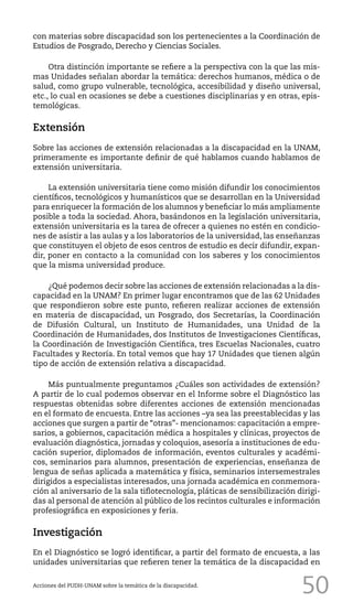 50
con materias sobre discapacidad son los pertenecientes a la Coordinación de
Estudios de Posgrado, Derecho y Ciencias Sociales.
Otra distinción importante se refiere a la perspectiva con la que las mis-
mas Unidades señalan abordar la temática: derechos humanos, médica o de
salud, como grupo vulnerable, tecnológica, accesibilidad y diseño universal,
etc., lo cual en ocasiones se debe a cuestiones disciplinarias y en otras, epis-
temológicas.
Extensión
Sobre las acciones de extensión relacionadas a la discapacidad en la UNAM,
primeramente es importante definir de qué hablamos cuando hablamos de
extensión universitaria.
La extensión universitaria tiene como misión difundir los conocimientos
científicos, tecnológicos y humanísticos que se desarrollan en la Universidad
para enriquecer la formación de los alumnos y beneficiar lo más ampliamente
posible a toda la sociedad. Ahora, basándonos en la legislación universitaria,
extensión universitaria es la tarea de ofrecer a quienes no estén en condicio-
nes de asistir a las aulas y a los laboratorios de la universidad, las enseñanzas
que constituyen el objeto de esos centros de estudio es decir difundir, expan-
dir, poner en contacto a la comunidad con los saberes y los conocimientos
que la misma universidad produce.
¿Qué podemos decir sobre las acciones de extensión relacionadas a la dis-
capacidad en la UNAM? En primer lugar encontramos que de las 62 Unidades
que respondieron sobre este punto, refieren realizar acciones de extensión
en materia de discapacidad, un Posgrado, dos Secretarías, la Coordinación
de Difusión Cultural, un Instituto de Humanidades, una Unidad de la
Coordinación de Humanidades, dos Institutos de Investigaciones Científicas,
la Coordinación de Investigación Científica, tres Escuelas Nacionales, cuatro
Facultades y Rectoría. En total vemos que hay 17 Unidades que tienen algún
tipo de acción de extensión relativa a discapacidad.
Más puntualmente preguntamos ¿Cuáles son actividades de extensión?
A partir de lo cual podemos observar en el Informe sobre el Diagnóstico las
respuestas obtenidas sobre diferentes acciones de extensión mencionadas
en el formato de encuesta. Entre las acciones –ya sea las preestablecidas y las
acciones que surgen a partir de “otras”- mencionamos: capacitación a empre-
sarios, a gobiernos, capacitación médica a hospitales y clínicas, proyectos de
evaluación diagnóstica, jornadas y coloquios, asesoría a instituciones de edu-
cación superior, diplomados de información, eventos culturales y académi-
cos, seminarios para alumnos, presentación de experiencias, enseñanza de
lengua de señas aplicada a matemática y física, seminarios intersemestrales
dirigidos a especialistas interesados, una jornada académica en conmemora-
ción al aniversario de la sala tiflotecnología, pláticas de sensibilización dirigi-
das al personal de atención al público de los recintos culturales e información
profesiográfica en exposiciones y feria.
Investigación
En el Diagnóstico se logró identificar, a partir del formato de encuesta, a las
unidades universitarias que refieren tener la temática de la discapacidad en
Acciones del PUDH-UNAM sobre la temática de la discapacidad.
 