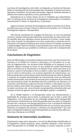 51
sus líneas de investigación, entre ellas: un Posgrado, un Instituto de Humani-
dades, la Coordinación de Humanidades (dos unidades), el Instituto de Inves-
tigaciones Científicas, las Escuelas Nacionales. Algunas unidades abordan la
temática de manera específica y otros, parcialmente.
Basándonos en la misma fuente, de las 57 Unidades que respondieron,
sólo 13 indicaron tener acciones de investigación relacionadas a la temática,
mencionando 37 líneas: 25 específicas y 12 parciales.
Según el número de líneas de investigación sobre la temática de la disca-
pacidad vemos que el mayor número lo tienen las facultades, con 11 líneas de
investigación respecto a discapacidad.
Otra fuente consultada fue la página de Tesiunam, lo cual nos permitió
conocer y analizar información sobre tesis relacionadas. Se tomó como crite-
rio aquellas tesis que utilizaban ciertos términos en el título, y otras catego-
rías como el grado, las disciplinas y los años, analizando y cruzando esta in-
formación con aspectos históricos que marcan hitos en el cambio conceptual
y epistemológico sobre la temática y que permitían dar cuenta de este mismo
cambio en el proceso que quedaba en evidencia a partir de la interpretación
de los datos.
Conclusiones de Diagnóstico
Entre las dificultades encontradas podemos mencionar que las acciones evo-
lucionan en la UNAM con avances y retrocesos y se encuadran en un pa-
trón de fragmentación. Las acciones están divididas en lo temporal y en lo
espacial: algunas acciones se hacen en una unidad de Ciudad Universitaria
pero no se hacen en la FES Iztacala o se hicieron hace varios años pero ya la
persona a quien le interesaba el tema se jubiló y nadie más dio seguimiento
y por lo tanto se discontinúa. Las acciones dependen de motivaciones o es-
fuerzos personales o particulares, existe desinformación por falta de difusión
y ausencia de canales sistematizados de comunicación entre los diferentes
actores involucrados, hay escasez de recursos para cualquiera de las acciones
que mencionamos antes, los abordajes teóricos y prácticos son diversos y en
ocasiones contradictorios, algunas acciones se llevan a cabo desde una pers-
pectiva médica, otras desde una perspectiva social o asistencial por lo tanto
no existe una línea o eje como sí existe una perspectiva coherente sobre, por
ejemplo, el tema de género: tanto de lo ideológico, político o académico.
En la UNAM respecto a la discapacidad existe una desarticulación y
duplicidad de acciones, por lo tanto, la propuesta que se hizo a partir del
Diagnóstico fue el desarrollo de una estrategia integral sobre discapacidad
que estuviera conformada por sobre dos grandes ejes, uno sería un Programa
de Atención a alumnos con discapacidad para el cual la Unidad de Atención
para Personas con Discapacidad (UNAPDI) puede ser un sustento que permita
fortalecer un programa de atención a alumnos con discapacidad. Y por otro
lado, un Programa Académico sobre discapacidad, así como los hay sobre mu-
chas otras temáticas en la UNAM.
Seminario de Intercambio Académico
El Seminario surge como respuesta a una de las dificultades identificadas en
el Diagnóstico: existen personas, áreas, unidades, llevando a cabo acciones
sobre discapacidad en la UNAM. Sin embargo, no existen espacios ni cana-
Acciones del PUDH-UNAM sobre la temática de la discapacidad.
 