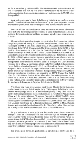 52
les de intercambio y comunicación. No nos conocemos entre nosotros, no
está identificada esta red, no está armado el vínculo entre las personas que
realizan acciones de docencia, investigación y extensión en la UNAM sobre
discapacidad.
Aquí quiero retomar la frase de la Doctora Natalia Arias en el encuentro
pasado: “Pensábamos que éramos los únicos”, y me parece que eso resume
muy bien lo que muchos de nosotros pensamos durante mucho tiempo.
Durante el año 2014 realizamos siete encuentros en sedes diferentes:
en el Instituto de Investigaciones Sociales, la Casa de las Humanidades y el
Instituto de Investigaciones Jurídicas a quienes agradecemos enormemente
el apoyo.
El promedio de participantes por encuentro fue de 45 personas, más de
120 participantes en total y 30 ponentes: la doctorante Claudia Peña de la
FES Aragón-UNAM; la Dra. Alicia López de CAD-UNAM; la doctorante Mariana
Hernández de la FCPyS-UNAM; Alexis Martínez egresado de la ENAH; la Dra.
Patricia López Morales de la Facultad de Odontología-UNAM; la Lic. Claudia
Bodek de la FCPyS-UNAM; la Mtra. Leticia Chávez de la DGSCA-UNAM; el Dr.
Mario Santiago y la Mtra. Guadalupe Barrena justamente de la Clínica Jurídica
del PUDH-UNAM, quienes presentaron su participación en el encuentro in-
ternacional de Clínicas Jurídicas a favor de los derechos de las personas con
discapacidad experiencias en América Latina e India; la Dra. Laura Romero,
egresada de la UNAM y que trabaja ahora en la Universidad de las Américas
Puebla; la Mtra. Alma Rodríguez del CELE; Lic. Alejandrina Zamora de Deporte
Adaptado de la UNAM; el Dr. Hugo Carrasco de la Facultad de Derecho, que
tienen un aula específica sobre el tema de discapacidad; Irving López y Moisés
Zenteno estudiantes terminales de maestría en ENTS-UNAM; Dra. Judith
Pérez del IISUE-UNAM; la Mtra. Telma Ríos quien vino a compartirnos las ac-
ciones de la UNAPDI; la Mtra. Elia Lázaro de la ENTS; el Dr. Octavio García y
la Dra. Natalia Arias que están trabajando en el Laboratorio de Neurobiología
del síndrome de Down, en la Facultad de Psicología- UNAM.
Y el día de hoy, van a presentarnos sus trabajos Moisés García Rojas, que
es alumno de la carrera de Psicología de la FES Zaragoza de la UNAM y de la
UAM en Antropología Social, el Dr. Mauricio Moyssén y la Arq. Celia Facio del
Centro de Investigaciones de Diseño Industrial, de la Facultad de Arquitectura,
UNAM y el Dr. Ismael Vázquez Alemán de Psiquiatría-UNAM. También men-
cionamos a la Mtra. Esther Labrada de la Dirección General de Cómputo y de
Tecnologías de Información y Comunicación de la UNAM, la Lic. Sonia Salazar
y el Lic. José Hernández de la Biblioteca Nacional UNAM, el Mtro. Damián
Rosales quien participó en la elaboración del Diagnóstico sobre Discapacidad
del PUDH y la Dra. Zardel Jacobo Cupich de la FES Iztacala-UNAM.
Lo que hicimos en el espacio de este Seminario, como siempre que uno
trabaja el tema de la discapacidad, fue abrir una caja de Pandora: porque
aparecen más y más personas haciendo cosas, muy importantes y muy in-
teresantes en la UNAM sobre discapacidad y como les decía en esta primera
propuesta, en estos primeros 7 encuentros, la idea fue fortalecer la red inter-
na y para el año próximo la propuesta considera articular esta red interna con
otras Universidades y actores claves como la sociedad civil.
Por último para cerrar, mi participación, agradecemos al Dr. Luis de la
Acciones del PUDH-UNAM sobre la temática de la discapacidad.
 